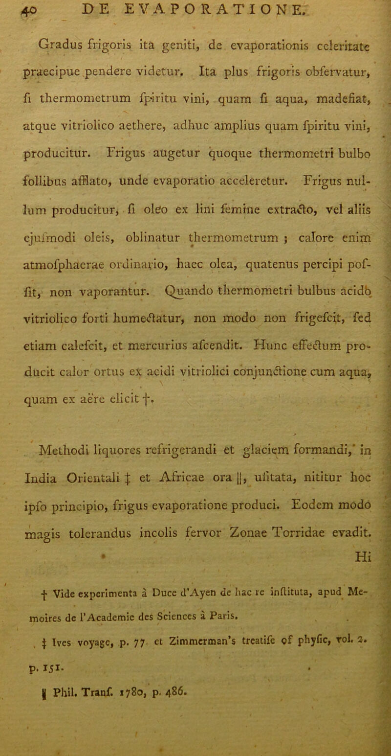 Gradus frigoris ita geniti, de evaporationis celeritate praecipue pendere videtur. Ita plus frigoris obfervatur, fi thermometrum fp-iritu vini, quam fi aqua, madefiat, atque vitriolico aethere, adhuc amplius quam fpiritu vini, producitur. Frigus augetur quoque thermometri bulbo follibus afflato, unde evaporatio acceleretur. Frigus nul- lum producitur, fi oleo ex lini femine extraCto, vel aliis ejufmodi oleis, oblinatur thermometrum ; calore enim atmofphaerae ordinario, haec olea, quatenus percipi pof- fit, non vaporantur. Quando thermometri bulbus acidb vitriolico forti humeCtatur, non modo non frigefeit, fed etiam calefcit, et mercurius afeendit. Hunc effectum pro- ducit calor ortus ex acidi vitriolici conjunctione cum aqua, quam ex aere elicit-j*. Methodi liquores refrigerandi et glaciem formandi,' in India Orientali J et Africae ora ||, uiitata, nititur hoc ipfo principio, frigus evaporatione produci. Eodem modo magis tolerandus incolis fervor Zonae Torridae evadit.. • Hi f Vide experimenta a Duce dVAyen de hac re inflituta, apud Me- moires de 1’Academic des Sciences a Paris. $ Ives voyage, p. 77 ct Zimmcrmarfs treatife of phyfic, rol. 3. p. X5I- | Pliil. Tranf. 1780, p. 486.