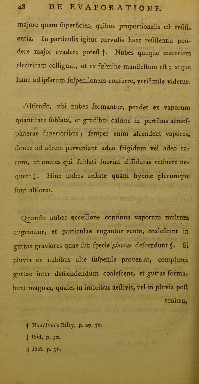 majore quam fuperficies, quibus proportionalis efl refift, entia. In particulis igitur parvulis haec refiftentia pon- dere major evadere potefl f. Nubes quoque materiem eleclricam colligunt, ut ex fulmine manifeftum eft ; atque hanc ad ipfarum fulpenfionem conferre, verifimile videtur. Altitudo, ubi nubes formantur, pendet ex vaporum quantitate fublata, et gradibus caloris in partibus atmof- phaerae fuperioribus j femper enim afcendent vapores, donec ad aerem perveniant adeo frigidum vel adeo ra- rum, ut omnes qui fublati fuerint di/folutas retinere ne- queat Hinc nubes aeftate quam hyeme plerumque funt alti ores. . V' ; • . - • ' *- • • .... .14. > ■ ; r • , .• • iduando nubes acceffione continua vaporum multum augeantur, et particulae cogantur vento, coalefcunt in guttas graviores quae fub fpecie pluviae defcendunt §. Si pluvia ex nubibus alte fufpenfis proveniat, complures guttae inter defcendendum coalefcent, et guttas forma- bunt magnas, quales in imbribus aeltiyis, vel in pluvia poft * i • • . — i tonitry, 0 f Ham!lton’s Eflay, p. 29. 30. | Ibid, p. 30. § lbid. p. 31.