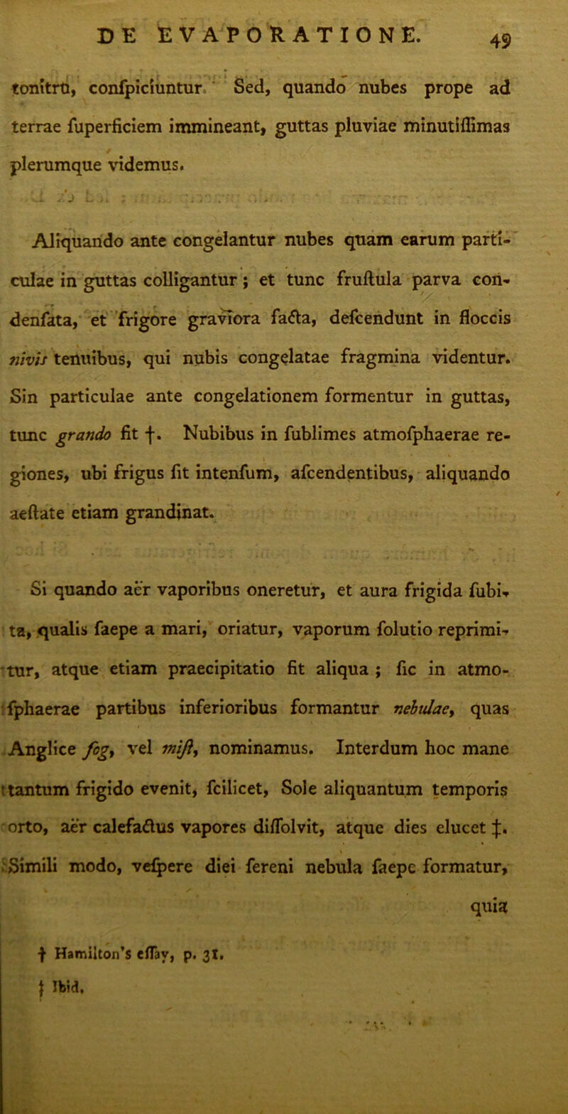 tonitrti, confpiciuntur Sed, quando nubes prope ad terrae fuperficiem immineant, guttas pluviae minutiflimas plerumque videmus. d /j Lj, ; .r ... v;r.- ... . - ' Aliquando ante congelantur nubes quam earum parti- culae in guttas colligantur; et tunc fruftula parva con- denfata, et frigore graviora fatfa, defcendunt in floccis nivis tenuibus, qui nubis congelatae fragmina videntur. Sin particulae ante congelationem formentur in guttas, tunc grando fit f. Nubibus in fublimes atmofphaerae re- giones, ubi frigus fit intenfum, afcendentibus, aliquando aeftate etiam grandinat. Si quando aer vaporibus oneretur, et aura frigida fubi- ta, qualis faepe a mari, oriatur, vaporum folutio reprimi- tur, atque etiam praecipitatio fit aliqua ; fic in atmo- fphaerae partibus inferioribus formantur nebulae, quas Anglice fogy vel mift, nominamus. Interdum hoc mane t tantum frigido evenit, fcilicet, Sole aliquantum temporis orto, aer calefadus vapores diflolvit, atque dies elucet;}:. 'Simili modo, vefpere diei fereni nebula faepe formatur, quia f HamiIton’s eflay, p. 31, } Ibid.