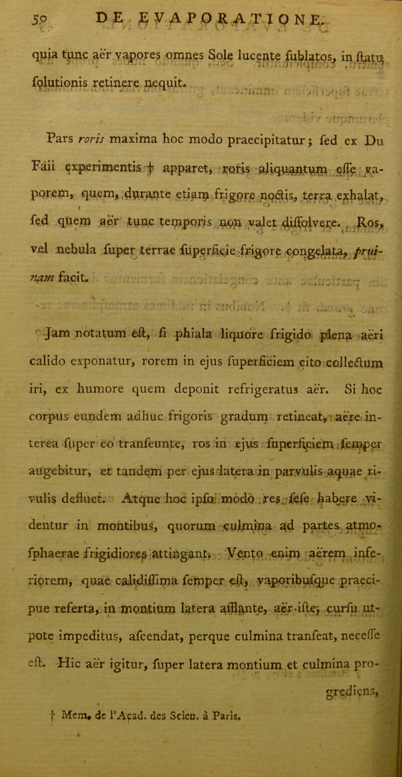 quia tunc aer vapores omnes Sole lucente fublatos, inftatq fplutionis retinere nequit. n s ,v- 1 .. ' *y *jfTf3rr*r#'f • Pars rora maxima hoc modo praecipitatur; fed ex Du Faii experimentis f apparet, roris aliquantum e (Te va- porem, quem, durante etiam frigpre nodtis, terra exhalat, i ' * fed quem aer tunc temporis non valet djilblvere. . Ros, vel nebula fuper terrae fuperficje frigore congelata^ prui- nam facit. ■ rj** ^ w/JjiiJ viv .•:-m . . m 4 a. ; Jam notatum eft, fi phiala liquore frigido plena aeri calido exponatur, rorem in ejus fuperfiiciem cito colle&um iri, ex humore quem deponit refrigeratus aer. Si hoc corpus eundem adhuc frigoris gradum retineat, aere in- terea fuper eo tranfeunte, ros in ejus fuperffciem Icmper augebitur, et tandem per ejus latera in parvulis a^uae ri- vulis defluet. Atque hoc ipfo modo res. fefe habere vi- dentur in montibus, quorum culmina a,d partes atmo- fphaerae frigidiores attingant. Vento enim aerem infe- riorem, quae calidifflma femper eft, vaporibufque praeci- pue referta, in montium latera afflante, aer-iftej curfu ut- pote impeditus, afeendat, perque culmina tranfeat, necefle cft. Hic aer igitur, fuper latera montium et culmina pro- grediens, f Mem» de 1’Acad. des Scicn. a Paris.