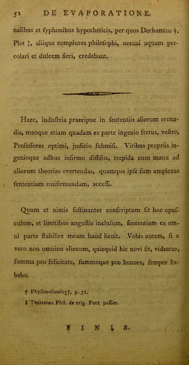 5* nalibus et fyphonibus hypotheticis, per quos Derhamius *jry Plot f, aliique complures philofophi, oceani aquam per- colari et dulcem fieri, credebant. Haec, induftria praecipue in fententiis aliorum eruen- dis, meoque etiam quadam ex parte ingenio fretus, veftro, Profeffores optimi, judicio fubmifi. Viribus propriis in- genioque adhuc infirmo diffifus, trepida cum manu ad aliorum theorias evertendas, quamque ipfe fum amplexus fententiam confirmandam, accefli. r -x' . u • • f • ■ ' p r t Quum et nimis feftinanter confcriptum fit hoc opuf- culum, et limitibus anguftis inclufum, fententiam ex om- ni parte ftabilire meam haud licuit. Vobis autem, fi a vero non omnino alienum, quicquid hic novi fit, videatur* fumma pro felicitate, fummoque pro honore, femper ha- bebo. f Phyfico-theology, p. 51. $ Tflfltamen Phil. de orig. Font. pafiimr WIN IS, M '