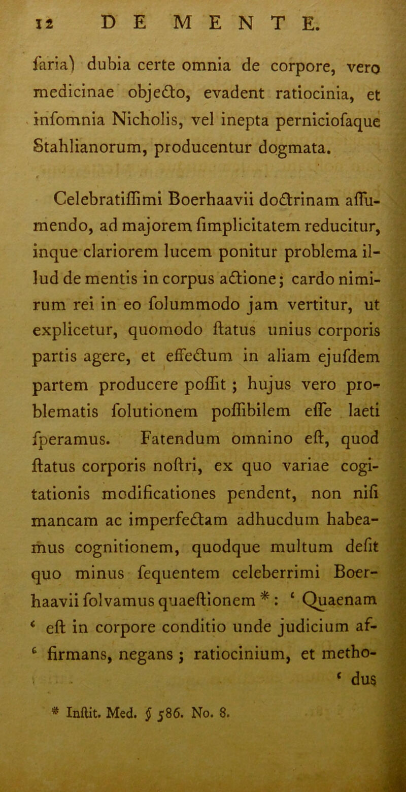 faria) dubia certe omnia de corpore, vero medicinae obje&o, evadent ratiocinia, et infomnia Nicholis, vel inepta perniciofaque Stahlianorum, producentur dogmata. « * .... Celebratiflimi Boerhaavii dodtrinam affu- mendo, ad majorem fimplicitatem reducitur, inque clariorem lucem ponitur problema il- lud de mentis in corpus adtione; cardo nimi- rum rei in eo folummodo jam vertitur, ut explicetur, quomodo ftatus unius corporis partis agere, et effe&um in aliam ejufdem partem producere poflit ; hujus vero pro^ blematis folutionem poffibilem efle laeti fperamus. Fatendum omnino eft, quod ftatus corporis noftri, ex quo variae cogi- tationis modificationes pendent, non nili mancam ac imperfedtam adhucdum habea- mus cognitionem, quodque multum defit quo minus fequentem celeberrimi Boer- haavii folvamus quaeftionem * : ‘ Quaenam * eft in corpore conditio unde judicium af- £ firmans, negans ; ratiocinium, et metho- ‘ dus * Inflit. Med. § 586. No. 8.