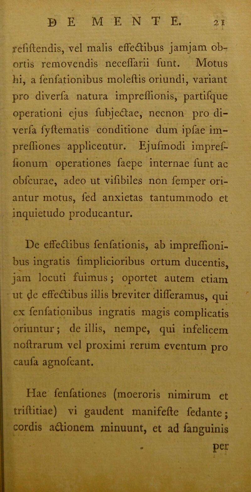 .. C t refiftendis, vel malis effe&ibus jamjam ob- ortis removendis neceflarii funt. Motus hi, a fenfationibus moleftis oriundi, variant pro diverla natura impreflionis, partifque operationi ejus fubjeftae, necnon pro di- verfa fyftematis conditione dum ipfae im- preffiones applicentur. Ejufmodi impref- fionum operationes faepe internae funt ac obfcurae, adeo ut vifibiles non femper ori- antur motus, fed anxietas tantummodo et inquietudo producantur. De effe&ibus fenfationis, ab impreflioni- bus ingratis limplicioribus ortum ducentis, jam locuti fuimus; oportet autem etiam ut de effectibus illis breviter differamus, qui ex fenfationibus ingratis magis complicatis oriuntur; de illis, nempe, qui infelicem noftrarum vel proximi rerum eventum pro caufa agnofcant. Hae fenfationes (moeroris nimirum et triftitiae) vi gaudent manifefte fedante; cordis a&ionem minuunt, et ad fanguinis - per