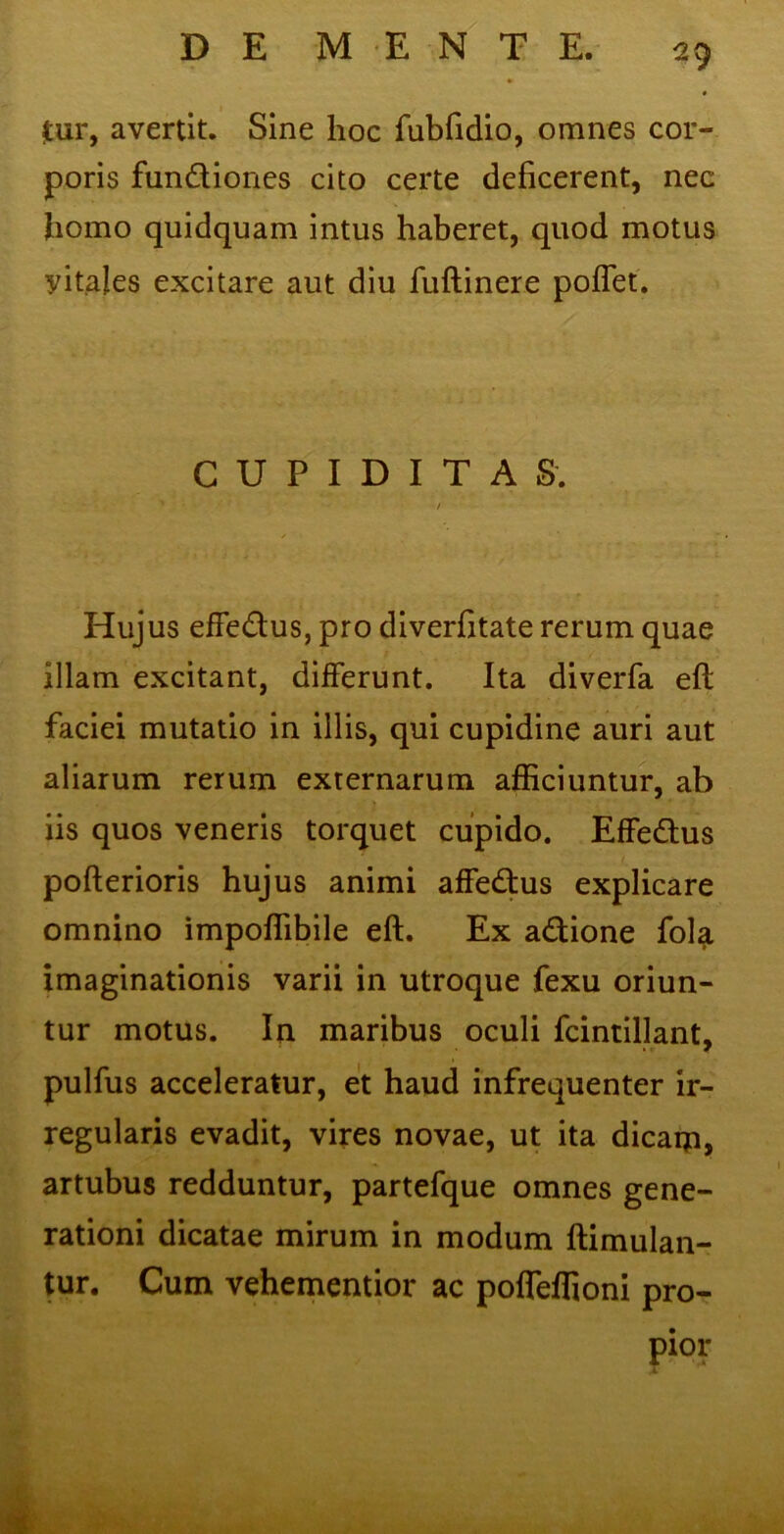 £ur, avertit. Sine hoc fubfidio, omnes cor- poris fundiones cito certe deficerent, nec homo quidquam intus haberet, quod motus yitales excitare aut diu fuftinere poffet. CUPIDITAS. / Hujus effedus, pro diverfitate rerum quae illam excitant, differunt. Ita diverfa efl: faciei mutatio in illis, qui cupidine auri aut aliarum rerum externarum afficiuntur, ab iis quos veneris torquet cupido. Effedus pofterioris hujus animi affedus explicare omnino impoffibile eft. Ex adione fola imaginationis varii in utroque fexu oriun- tur motus. In maribus oculi fcintillant, pulfus acceleratur, et haud infrequenter ir- regularis evadit, vires novae, ut ita dicain, artubus redduntur, partefque omnes gene- rationi dicatae mirum in modum ftimulan- tur. Cum vehementior ac poffeffioni pro- pior