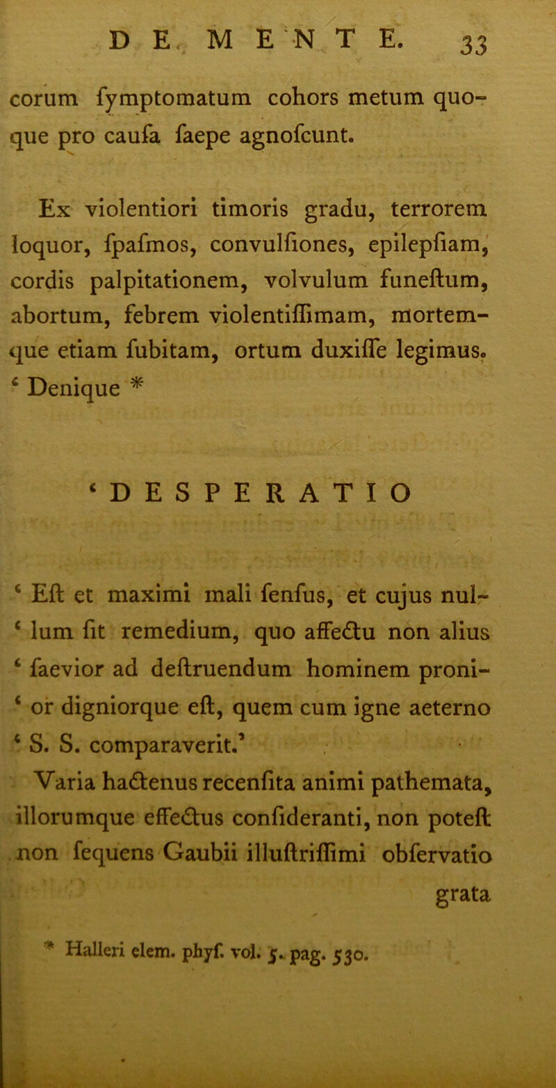 coram fymptomatum cohors metum quo- que pro caufa faepe agnofcunt. Ex violentiori timoris gradu, terrorem loquor, fpafmos, convulfiones, epilepfiam, cordis palpitationem, volvulum funeftum, abortum, febrem violentifiimam, mortem- que etiam fubitam, ortum duxifle legimus. * Denique * ‘DESPERATIO G Eft et maximi mali fenfus, et cujus nul- c lum fit remedium, quo affe&u non alius ‘ faevior ad deftruendum hominem proni- ‘ or digniorque eft, quem cum igne aeterno c S. S. comparaverit.’ Varia ha&enus recenfita animi pathemata, illorumque effectus confideranti, non poteft non fequens Gaubii illuftriflimi obfervatio grata * Halleri elem. phyf. vol. 5. pag. 530.