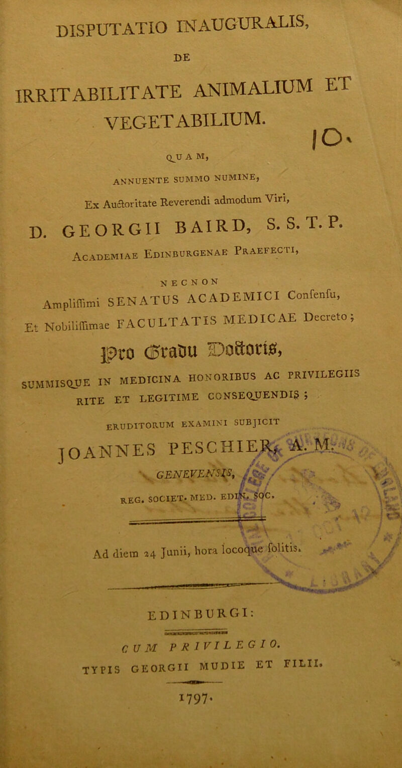 DISPUTATIO INAUGURATIS, DE IRRITABILITATE ANIMALIUM ET VEGETABILIUM. fO' ■ QJJ A M, ANNUENTE SUMMO NUMINE, Ex Auctoritate Reverendi admodum Viri, D. GEORGII BAIRD, S. S. T. P. Academiae Edinburgenae Praefecti, Ampliflimi SENATUS ACADEMICI Conrenfu, Et Nobilifiimae FACULTATIS MEDICAE Decreto; pro C5ra0u Doftotts, SUMMISftJJE IN MEDICINA HONORIBUS AC PRIVILEGIIS rite et legitime consequendis ; eruditorum examini subjicit JOANNES PESCHIERj. A. CENEVF.NSIS, ^f/ ;.  REG. SOCIET. MED. EDIR, $0C. - • ' «v Ad diem 24 Junii, hora locoque folitis. EDINBURGI: CUM PRIVILEGIO. TYPIS GEORGII MUDIE ET FILII. 1797. jt*i