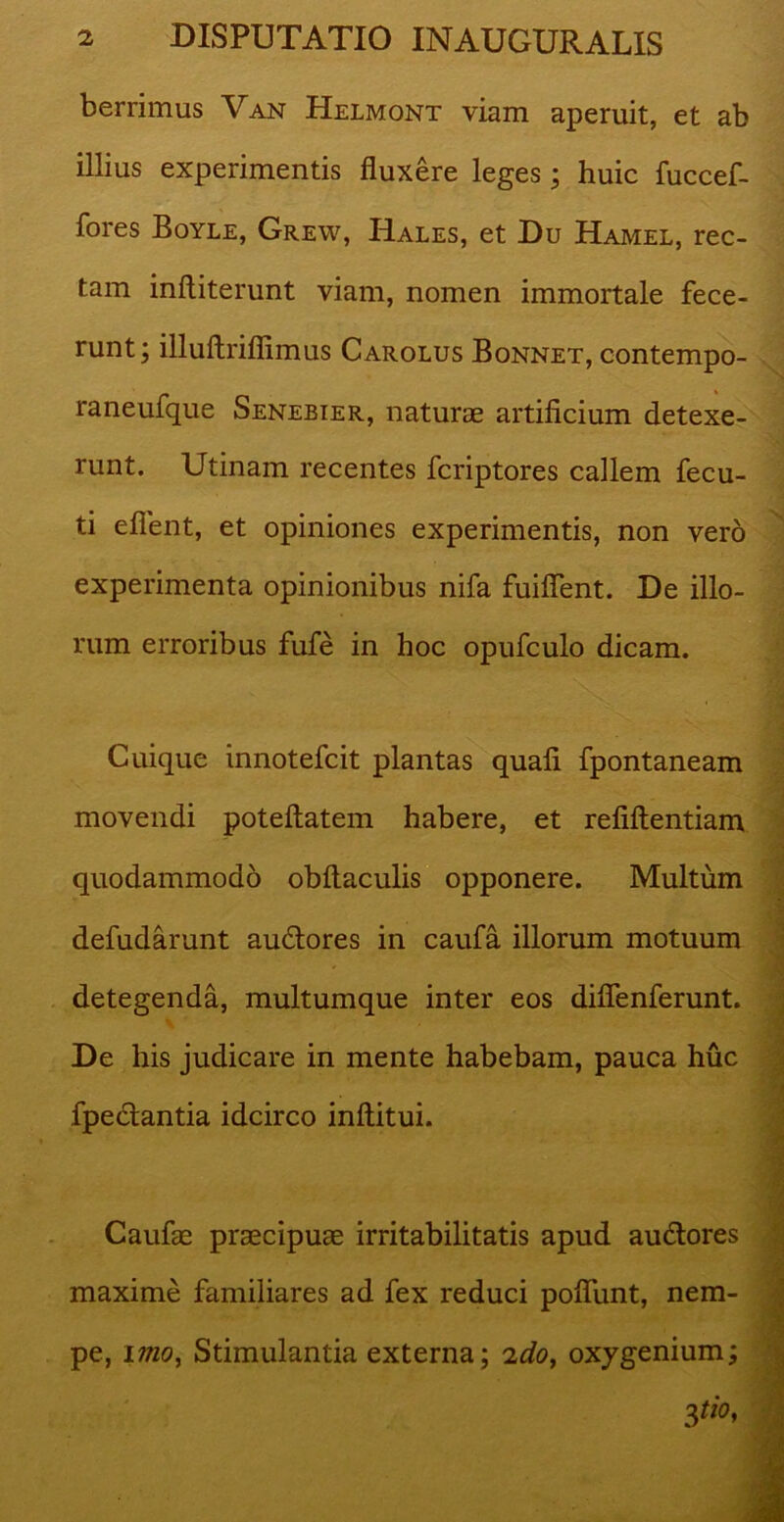 berrimus Van Helmont viam aperuit, et ab illius experimentis fluxere leges; huic fuccef- fores Boyle, Grew, Hales, et Du Hamel, rec- tam inftiterunt viam, nomen immortale fece- runt; illuftriflimus Carolus Bonnet, contempo- raneufque Senebier, naturae artificium detexe- runt. Utinam recentes fcriptores callem fecu- ti eflent, et opiniones experimentis, non vero experimenta opinionibus nifa fuifient. De illo- rum erroribus fufe in hoc opufculo dicam. Cuique innotefcit plantas quafi fpontaneam movendi poteftatem habere, et refiftentiam quodammodo obftaculis opponere. Multum defudarunt auddores in caufa illorum motuum detegenda, multumque inter eos diflenferunt. De his judicare in mente habebam, pauca huc fpe&antia idcirco inftitui. Caufae praecipuae irritabilitatis apud au&ores maxime familiares ad fex reduci pofliint, nem- pe, imo, Stimulantia externa; 2do, oxygenium;