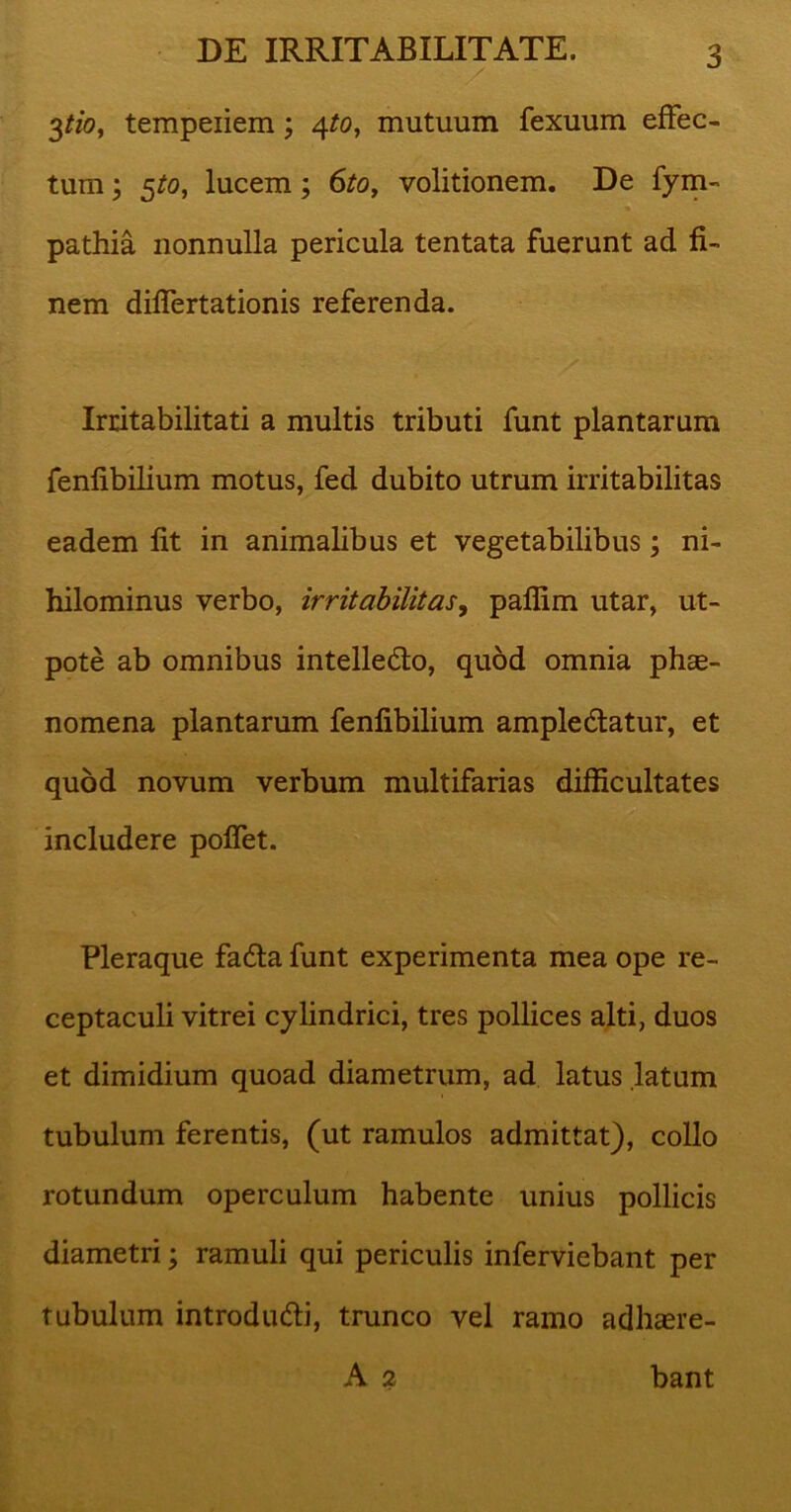 / ; 3tio, tempeiiem; 4/0, mutuum fexuum effec- tum ; 5^0, lucem; 6to, volitionem. De fym- pathia nonnulla pericula tentata fuerunt ad fi- nem differtationis referenda. Irritabilitati a multis tributi funt plantarum fenfibilium motus, fed dubito utrum irritabilitas eadem fit in animalibus et vegetabilibus; ni- hilominus verbo, irritabilitas, paflim utar, ut- pote ab omnibus intellecto, quod omnia phae- nomena plantarum fenfibilium amplectatur, et quod novum verbum multifarias difficultates includere poffet. Pleraque facta funt experimenta mea ope re- ceptaculi vitrei cylindrici, tres pollices alti, duos et dimidium quoad diametrum, ad latus latum tubulum ferentis, (ut ramulos admittat), collo rotundum operculum habente unius pollicis diametri; ramuli qui periculis inferviebant per tubulum introducti, trunco vel ramo adhaere- A 2 bant