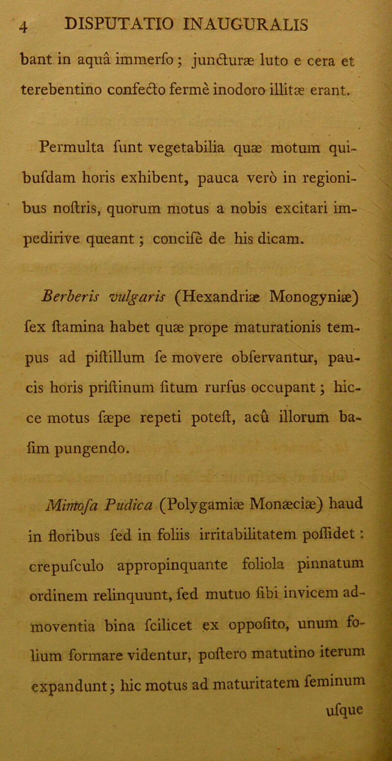 bant in aqua immerfo ; jundlurae luto e cera et terebentino confecto ferme inodoro illitae erant. Permulta funt vegetabilia quae motum qui- bufdam horis exhibent, pauca vero in regioni- bus noltris, quorum motus a nobis excitari im- pedirive queant; concife de his dicam. Berberis vulgaris (Hexandriae Monogyniae) fex flamina habet quae prope maturationis tem- pus ad pillillum fe movere obfervantur, pau- cis horis prillinum litum rurfus occupant; hic- ce motus faepe repeti potelt, acu illorum ba- lim pungendo. Mimofa Pudica (Polygamiae Monaeciae) haud in floribus fed in foliis irritabilitatem poflidet: crepufculo appropinquante foliola pinnatum ordinem relinquunt, fed mutuo libi invicem ad- moventia bina fcilicet ex oppolito, unum fo- lium formare videntur, poliero matutino iterum expandunt; hic motus ad maturitatem feminum ufque