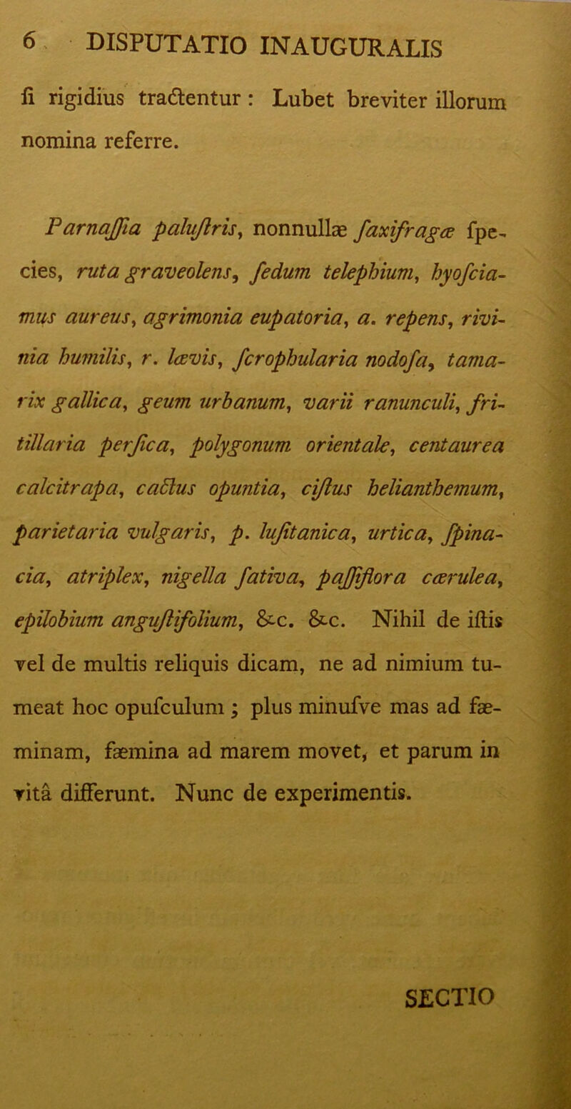 fi rigidius tradentur : Lubet breviter illorum nomina referre. ParnaJJia palufiris, nonnullae faxifragce fpe- cies, ruta graveolens, fedum telephium, hyofcia- mus aureus, agrimonia eupatoria, a. repens, rivi- nia humilis, r. laevis, fcrophularia nodofa, tama- rix gallica, geum urbanum, varii ranunculi, fri- tiliaria perfica, polygonum orientale, centaurea calcitrapa, cablus opuntia, cifius helianthemum, parietaria vulgaris, p. lufitanica, urtica, /pina- cia, atriplex, nigella fativa, pafiifiora caerulea, epilobium angufiifolium, &c. &-c. Nihil de illis vel de multis reliquis dicam, ne ad nimium tu- meat hoc opufculum ; plus minufve mas ad fae- minam, faemina ad marem movet, et parum in vita differunt. Nunc de experimentis. SECTIO