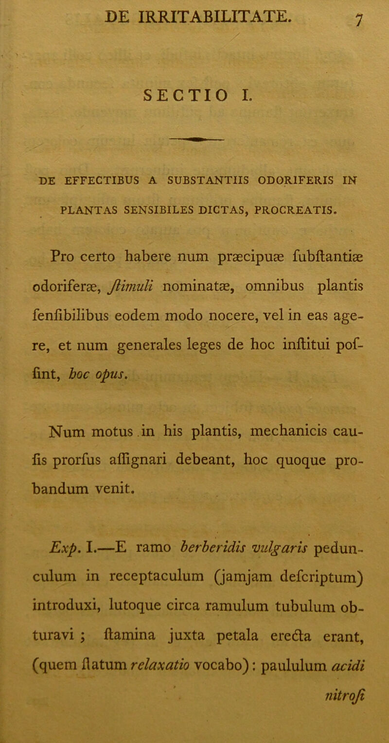 SECTIO I. DE EFFECTIBUS A SUBSTANTIIS ODORIFERIS IN PLANTAS SENSIBILES DICTAS, PROCREATIS. Pro certo habere num praecipuas fubftantiae odoriferae, Jiimuli nominatae, omnibus plantis fenfibilibus eodem modo nocere, vel in eas age- - re, et num generales leges de hoc inftitui pof- fint, hoc opus. Num motus , in his plantis, mechanicis cau- lis prorfus affignari debeant, hoc quoque pro- bandum venit. Exp. I.—E ramo berberidis vulgaris pedun- culum in receptaculum (jamjam defcriptum) introduxi, lutoque circa ramulum tubulum ob- turavi ; flamina juxta petala eredla erant, (quem flatum relaxatio vocabo): paululum acidi » nitroji