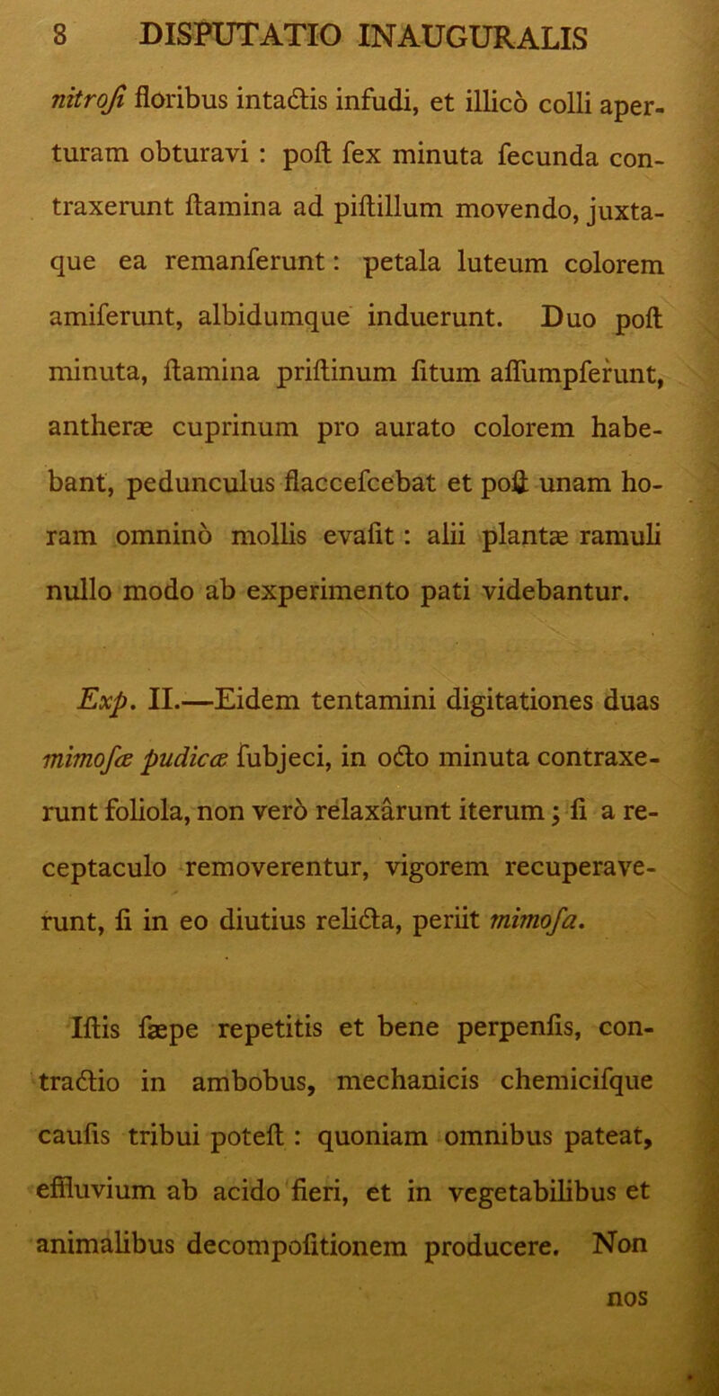 nitrofi floribus intadis infudi, et illico colli aper- turam obturavi : pofl fex minuta fecunda con- traxerunt flamina ad piflillum movendo, juxta- que ea remanferunt: petala luteum colorem amiferunt, albidumque induerunt. Duo pofl minuta, flamina priflinum fitum affumpferunt, antherae cuprinum pro aurato colorem habe- bant, pedunculus flaccefcebat et poii unam ho- ram omnino mollis evafit: alii plantae ramuli nullo modo ab experimento pati videbantur. 'S Exp. II.-—Eidem tentamini digitationes duas mimofa pudicce fubjeci, in odo minuta contraxe- runt foliola, non ver6 relaxarunt iterum; fi a re- ceptaculo removerentur, vigorem recuperave- runt, fi in eo diutius relida, periit mhnofa. Illis faepe repetitis et bene perpenfis, con- tradio in ambobus, mechanicis chemicifque caulis tribui potefl : quoniam omnibus pateat, effluvium ab acido fieri, et in vegetabilibus et animalibus decompofitionem producere. Non nos