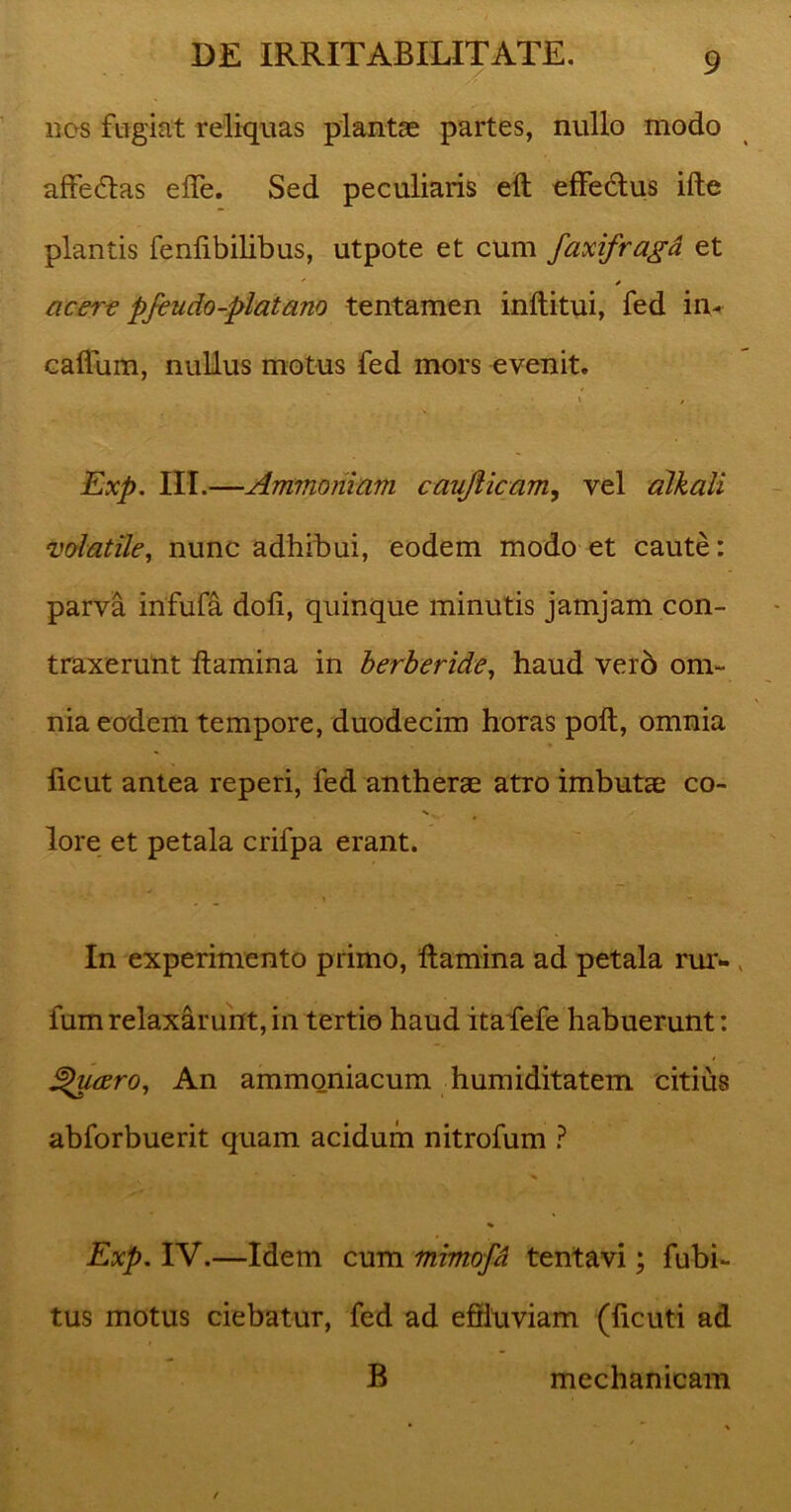 nos fugiat reliquas plantae partes, nullo modo affectas elfe. Sed peculiaris elt effedlus ille plantis fenlibilibus, utpote et cum faxifraga et acere pfeudo-piat ano tentamen inftitui, fed in- callum, nullus motus fed mors evenit. \ , Exp. III.—Ammonlam caufticam, vel alkali volatile, nunc adhibui, eodem modo et caute: parva infula doli, quinque minutis jamjam con- traxerunt flamina in berberide, haud ver6 om- nia eodem tempore, duodecim horas poli, omnia licut antea reperi, fed antherae atro imbutae co- N lore et petala crifpa erant. In experimento primo, flamina ad petala rur- fumrelaxarunt,in tertio haud itafefe habuerunt: ^u<zro, An ammoniacum humiditatem citius abforbuerit quam acidum nitrofum ? ^ , % Exp. IV.—Idem cum mimofl tentavi; fubi- tus motus ciebatur, fed ad efiiuviam (ficuti ad B mechanicam