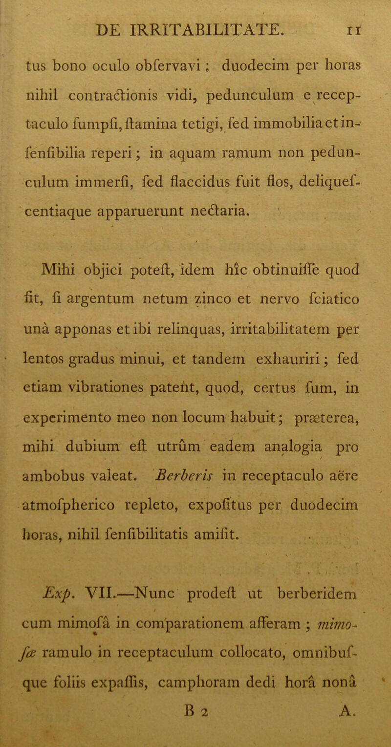 tus bono oculo obfervavi; duodecim per horas nihil contradfionis vidi, pedunculum e recep- taculo fumpfi, flamina tetigi, fed immobilia et in- fenfibilia reperi; in aquam ramum non pedun- culum immerfi, fed flaccidus fuit flos, deliquef- centiaque apparuerunt nedtaria.  i Mihi objici potefl, idem hic obtinuifle quod fit, fi argentum netum zinco et nervo fciatico una apponas et ibi relinquas, irritabilitatem per lentos gradus minui, et tandem exhauriri; fed etiam vibrationes patent, quod, certus fum, in experimento meo non locum habuit; prseterea, mihi dubium efl: utrum eadem analogia pro ambobus valeat. Berberis in receptaculo aere atmofpherico repleto, expolitus per duodecim horas, nihil fenfibilitatis amifit. * \ * * .... * r Exp. VII.—Nunc prodefl: ut berberidem cum mimofa in comparationem afferam ; mimo- fa ramulo in receptaculum collocato, omnibuf- que foliis expaflis, camphoram dedi hora nona B 2 A.