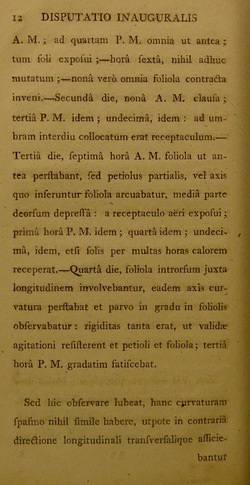 A. M.; ad quartam P. M. omnia ut antea ; tum foli expofui hora fexta, nihil adhuc mutatum ;—nona vero omnia foliola contradla inveni.—Secunda die, nona A. M. claufa; tertia P. M. idem ; undecima, idem : ad um- bram interdiu collocatum erat receptaculum.— Tertia die, feptima hora A. M. foliola ut an- tea perflabant, fed petiolus partialis, vel axis quo inferuntur foliola arcuabatur, media parte dcorfum depreffa : a receptaculo aeri expofui; prima hora P. M. idem ; quarta idem ; undecL ma, idem, etli folis per multas horas calorem receperat,—Quarta die, foliola introrfum juxta longitudinem involvebantur, eadem axis cur- vatura perflabat et parvo in gradu in foliolis obfervabatur : rigiditas tanta erat, ut valida? agitationi reliderent et petioli et foliola; tertia hora P. M. gradatim fatifcebat. , / Sed hic obfervare lubeat, hanc curvaturam fpafmo nihil fimile habere, utpote in contraria diredlione longitudinali tranfverfalique aflicie- bantuf