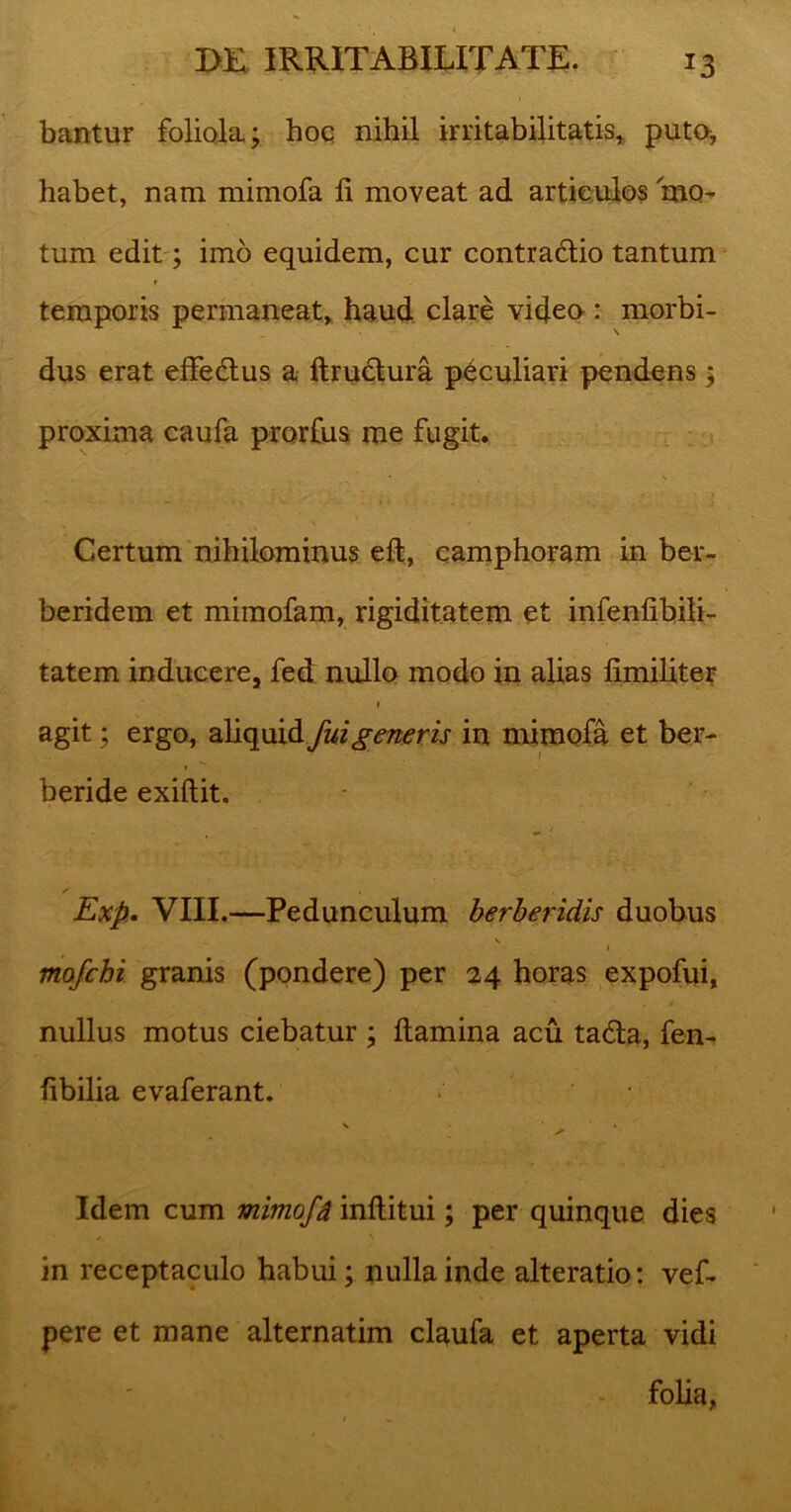 bantur foliola; hoc nihil irritabilitatis, puto, habet, nam mimofa fi moveat ad articulos mo- tum edit; imo equidem, cur contradlio tantum temporis permaneat, haud clare video: morbi- dus erat effe&us a ftru&ura peculiari pendens; proxima caufa prorfus me fugit. Certum nihilominus eft, camphoram in ber- beridem et mimofam, rigiditatem et infenfibili- tatem inducere, fed nullo modo in alias limiliter 1 agit; ergo, aliquid fui generis in mimofa et ber- beride exiftit. Exp. VIII.—Pedunculum berberidis duobus 1 mofchi granis (pondere) per 24 horas expofui, nullus motus ciebatur ; flamina acu ta£la, fen- fibilia evaferant. V ( Idem cum mimofd inflitui; per quinque dies in receptaculo habui; nulla inde alteratio: vef- pere et mane alternatim claufa et aperta vidi folia,