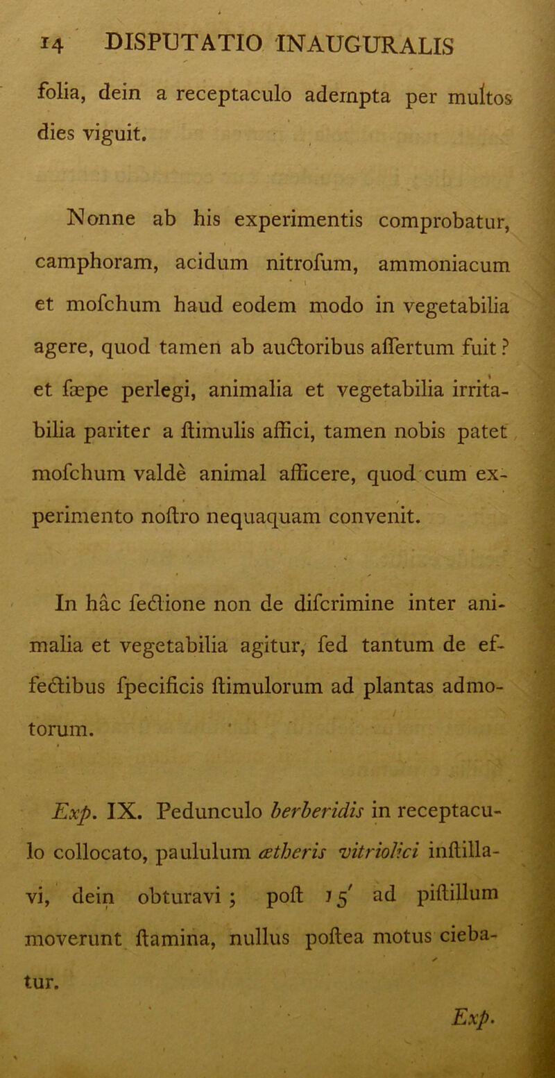 folia, dein a receptaculo adempta per multos dies viguit. Nonne ab his experimentis comprobatur, t camphoram, acidum nitrofum, ammoniacum • i et mofchum haud eodem modo in vegetabilia agere, quod tamen ab auctoribus affertum fuit ? et faepe perlegi, animalia et vegetabilia irrita- bilia pariter a Hirnulis affici, tamen nobis patet mofchum valde animal afficere, quod cum ex- perimento noftro nequaquam convenit. In hac fedione non de difcrimine inter ani- malia et vegetabilia agitur, fed tantum de ef- fedibus fpecificis ftimulorum ad plantas admo- torum. Exp. IX. Pedunculo berberidis in receptacu- lo collocato, paululum aetheris mtriolici inflilla- vi, dein obturavi ; poft J 5' ad piftillum moverunt flamina, nullus poftea motus cieba- ✓ tur. Exp•