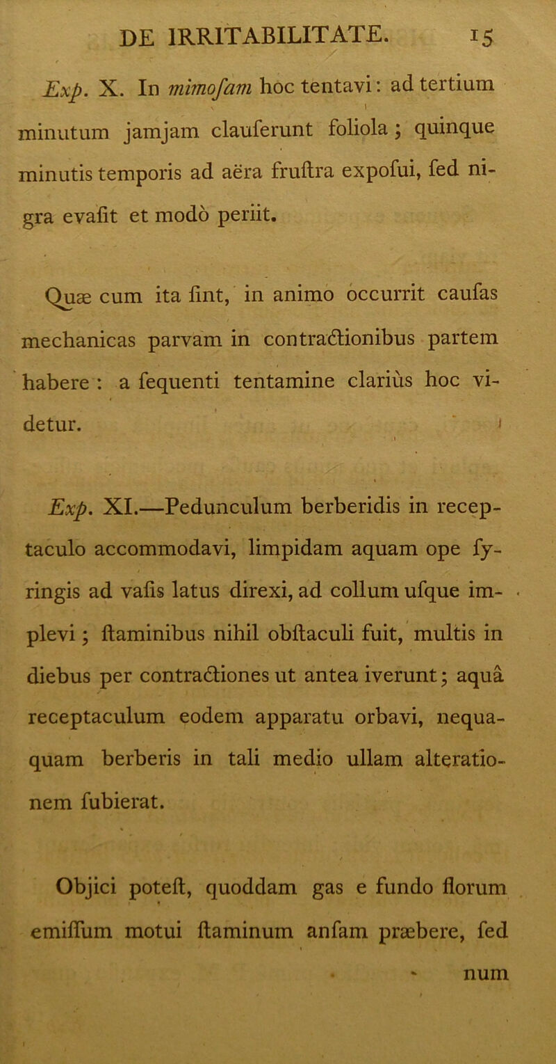 Exp. X. In mimofam hoc tentavi: ad tertium V i minutum jamjam clauferunt foliola, quinque minutis temporis ad aera fruftra expofui, fed ni- gra evalit et modo periit. Quae cum ita fint, in animo occurrit caufas mechanicas parvam in contraxflionibus partem habere : a fequenti tentamine clarius hoc vi- . » detur. i i Exp. XI.—Pedunculum berberidis in recep- taculo accommodavi, limpidam aquam ope fy- ringis ad valis latus direxi, ad collum ufque im- • plevi; flaminibus nihil obftaculi fuit, multis in diebus per contradliones ut antea iverunt; aqua receptaculum eodem apparatu orbavi, nequa- quam berberis in tali medio ullam alteratio- nem fubierat. Objici poteft, quoddam gas e fundo florum emiflum motui flaminum anfam praebere, fed num