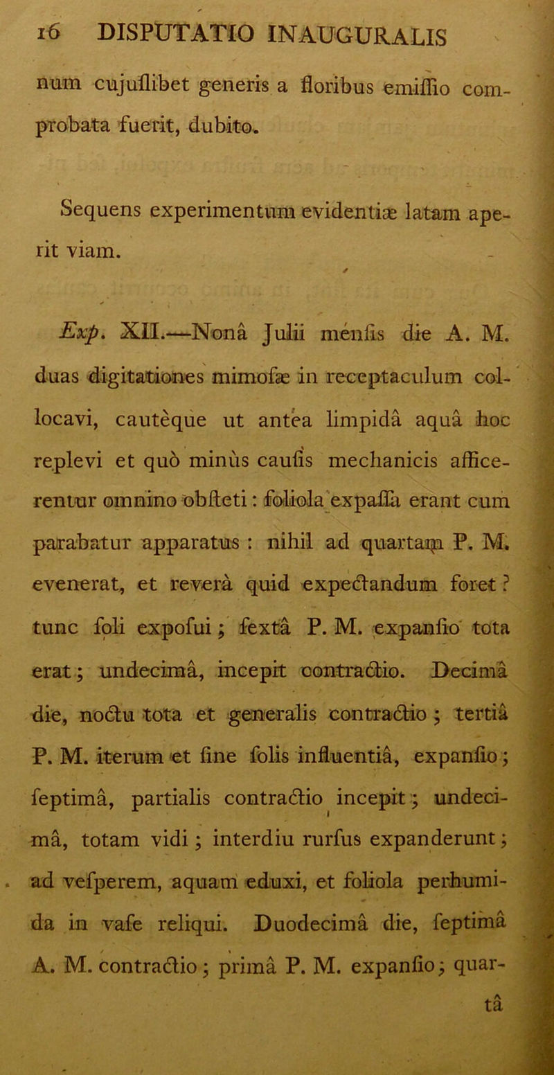 num cujuflibet generis a floribus emiflio com- probata fuerit, dubito. Sequens experimentum evidentias latam ape- rit viam. * Exp. XII.—Nona Julii menfis die A. M. duas digitationes mimofae in receptaculum col- locavi, cauteque ut antea limpida aqua hoc replevi et quo minus caufis mechanicis affice- rentur omnino obfteti: foliola expafla erant cum parabatur apparatus : nihil ad quartaip P. M. evenerat, et revera quid expedandum foret ? tunc foli expofui; fexta P. M. expanfio tota erat; undecima, incepit contradio. Decima die, nodu tota et generalis contradio ; tertia P. M. iterum et fine folis influentia, expanfio; feptima, partialis contradio incepit ; undeci- ma, totam vidi; interdiu rurfus expanderunt; ad vefperem, aquam eduxi, et foliola perhumi- da in vafe reliqui. Duodecima die, feptima / % A. M. contradio; prima P. M. expanfio; quar-