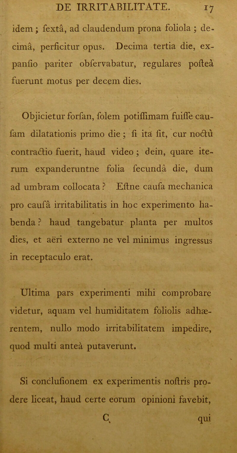 idem; fexta, ad claudendum prona foliola ; de- cima, perficitur opus. Decima tertia die, ex- panfio pariter obfervabatur, regulares poftea fuerunt motus per decem dies. Objicietur forfan, folem potifiimam fuifle cau- fam dilatationis primo die; fi ita fit, cur nodtu contractio fuerit, haud video ; dein, quare ite- rum expanderuntne folia fecunda die, dum ad umbram collocata ? Eftne caufa mechanica pro caufa irritabilitatis in hoc experimento ha- benda ? haud tangebatur planta per multos dies, et aeri externo ne vel minimus ingressus in receptaculo erat. Ultima pars experimenti mihi comprobare videtur, aquam vel humiditatem foliolis adhae- rentem, nullo modo irritabilitatem impedire, quod multi antea putaverunt. Si conclufionem ex experimentis noftris pro- dere liceat, haud certe eorum opinioni favebit, C qui