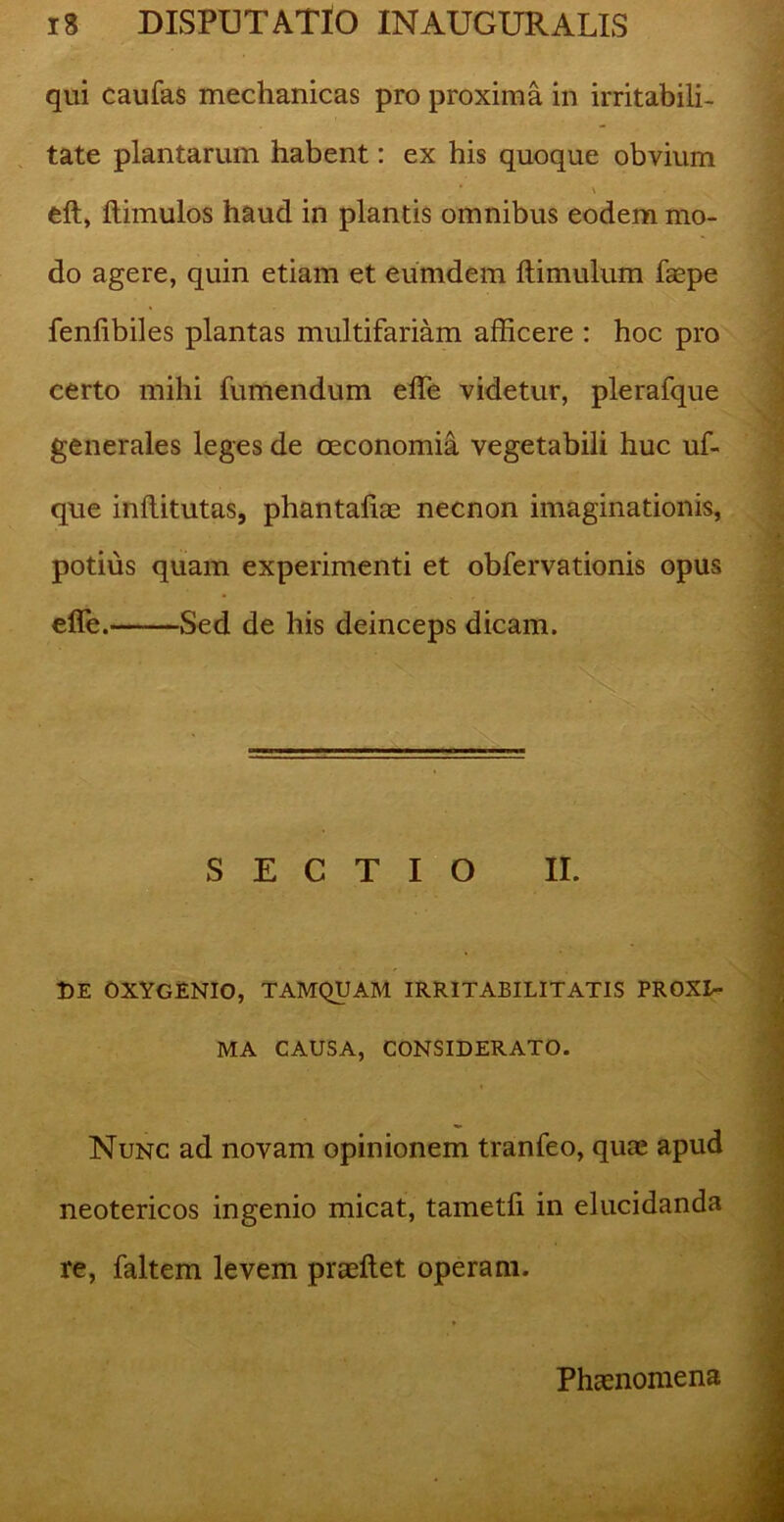 qui caufas mechanicas pro proxima in irritabili- tate plantarum habent: ex his quoque obvium * \ eft, ftimulos haud in plantis omnibus eodem mo- do agere, quin etiam et eumdern ftimulum faepe fenlibiles plantas multifariam afficere : hoc pro certo mihi fumendum effe videtur, plerafque generales leges de oeconomia vegetabili huc uf- que inflitutas, phantaliae necnon imaginationis, potius quam experimenti et obfervationis opus effe. Sed de his deinceps dicam. SECTIO II. DE OXYGENIO, TAMQUAM IRRITABILITATIS PROXI- MA CAUSA, CONSIDERATO. Nunc ad novam opinionem tranfeo, quae apud neotericos ingenio micat, tametli in elucidanda . • re, faltem levem praedet operam. Phaenomena