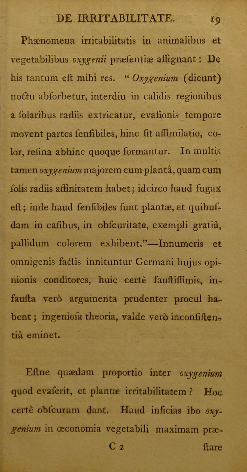 Phaenomena irritabilitatis in animalibus et vegetabilibus oxygenii praefentiae affignant: De his tantum eft mihi res. “ Oxygenium (dicunt) nodtu abforbetur, interdiu in calidis regionibus a folaribus radiis extricatur, evalionis tempore movent partes fenlibiles, hinc fit afiimilatio, co- lor, refina abhinc quoque formantur. In multis tamen oxygenium majorem cum planta, quam cum folis radiis affinitatem habet; idcirco haud fugax eft; inde haud fenlibiles funt plantae, et quibuf- dam in calibus, in obfcuritate, exempli gratia, pallidum colorem exhibent.”—Innumeris et omnigenis fatftis innituntur Germani hujus opi- nionis conditores, huic certe fauftiffimis, in- faufta vero argumenta prudenter procul ha- bent ; ingeniofa theoria, valde vero inconfiften- tia eminet. Eftne quaedam proportio inter oxygenium quod evaferit, et plantas irritabilitatem ? Hoc certe obfcurum dant. Haud inficias ibo oxy- genium in oeconomia vegetabili maximam pias- C 2 ftare