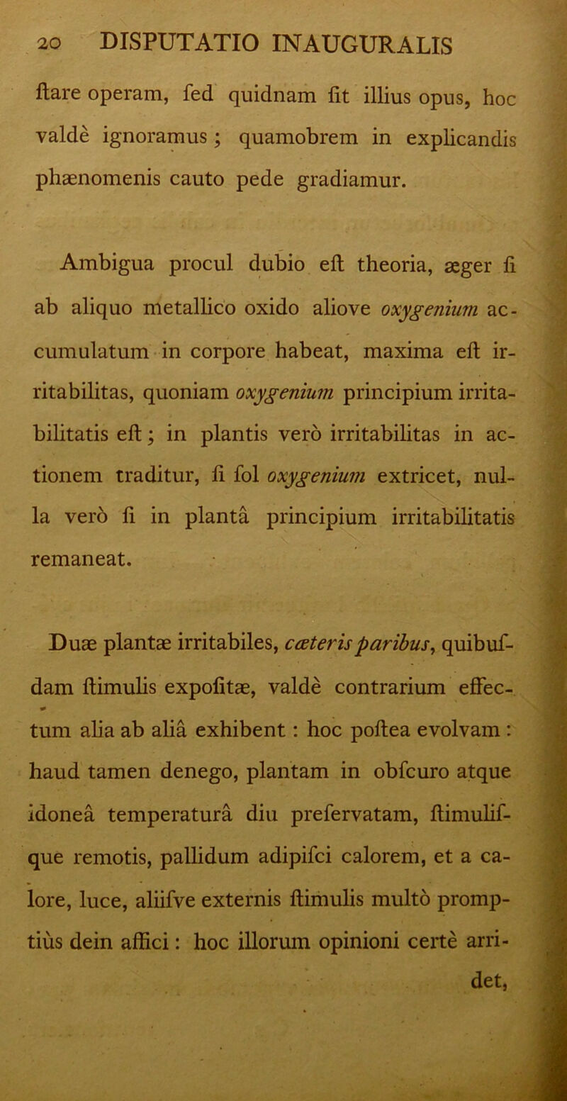 ftare operam, fed quidnam lit illius opus, hoc valde ignoramus ; quamobrem in explicandis phaenomenis cauto pede gradiamur. Ambigua procul dubio eft theoria, aeger fi ab aliquo metallico oxido aliove oxygenium ac- cumulatum in corpore habeat, maxima eft ir- ritabilitas, quoniam oxygenium principium irrita- bilitatis eft; in plantis vero irritabilitas in ac- tionem traditur, ft fol oxygenium extricet, nul- la vero ft in planta principium irritabilitatis remaneat. Duae plantae irritabiles, ceeteris paribus, quibuf- dam ftimulis expolitae, valde contrarium effec- tum alia ab alia exhibent: hoc poftea evolvam : haud tamen denego, plantam in obfcuro atque idonea temperatura diu prefervatam, ftimulif- que remotis, pallidum adipifci calorem, et a ca- lore, luce, aliifve externis ftimulis multo promp- tius dein affici: hoc illorum opinioni certe arri- det.