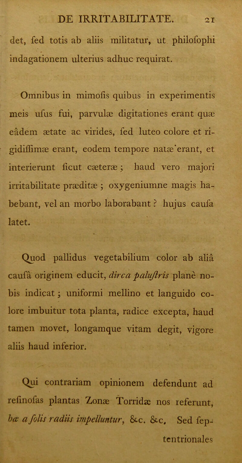 det, fed totis ab aliis militatur, ut philofophi indagationem ulterius adhuc requirat. Omnibus in mimofis quibus in experimentis meis ufus fui, parvulae digitationes erant quae eadem aetate ac virides, fed luteo colore et ri- gidiffimae erant, eodem tempore natae*erant, et interierunt licut caeterae; haud vero majori irritabilitate praeditae ; oxygeniumne magis ha- bebant, vel an morbo laborabant ? hujus caufa latet. Quod pallidus vegetabilium color ab alia caufa originem educit, dirca palujlris plane no- bis indicat; uniformi mellino et languido co- lore imbuitur tota planta, radice excepta, haud tamen movet, longamque vitam degit, vigore aliis haud inferior. Qui contrariam opinionem defendunt ad refinofas plantas Zonae Torridae nos referunt, ha: a /olis radiis impelluntur, &c. &c. Sed fep-< tentrionales