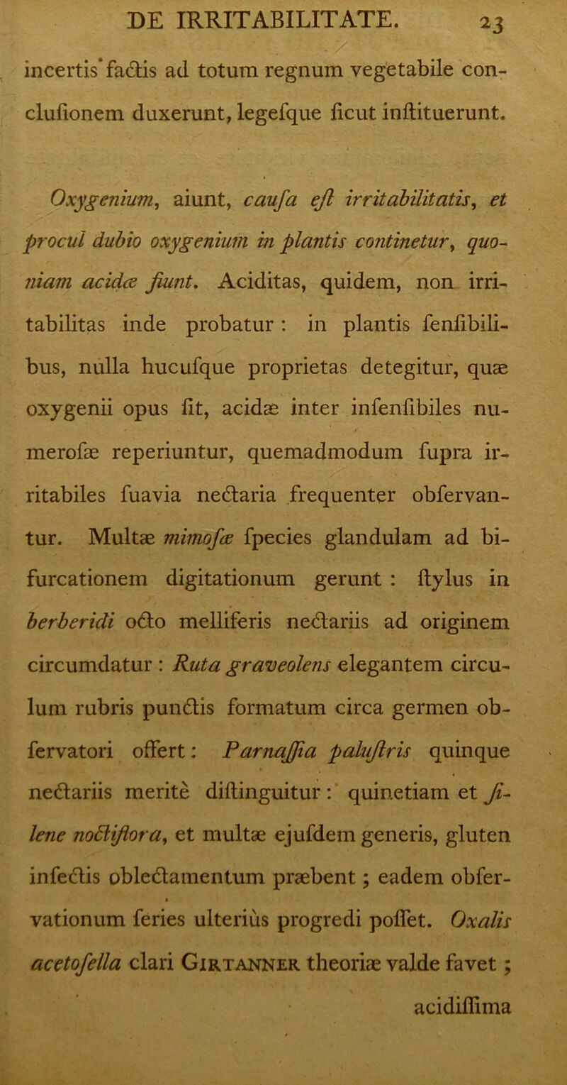 incertis’facflis ad totum regnum vegetabile con- clufionem duxerunt, legefque ficut inftituerunt. Oxygcnium, aiunt, caufa ejl irritabilitatis, et procul dubio oxygenium in plantis continetur, quo- niam acidce jiunt. Aciditas, quidem, non irri- tabilitas inde probatur: in plantis fenfibili- bus, nulla hucufque proprietas detegitur, quae oxygenii opus fit, acidae inter infenfibiles nu- merofae reperiuntur, quemadmodum fupra ir- ritabiles fuavia nedaria frequenter obfervan- tur. Multae mimofce fpecies glandulam ad bi- furcationem digitationum gerunt : Itylus in berberidi odo melliferis nedariis ad originem circumdatur : Ruta graveolens elegantem circu- lum rubris pundis formatum circa germen ob- fervatori offert: ParnaJJia palujlris quinque nedariis merite diftinguitur : quinetiam et ji- lene nodliflora, et multae ejufdem generis, gluten infedis obledamentum praebent; eadem obfer- i vationum feries ulterius progredi poflet. Oxalis acetofella clari Gxrtanner theoriae valde favet; acidifiima