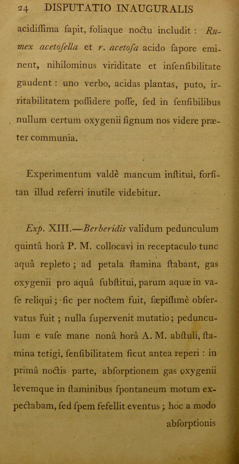 acidiffima fapit, foliaque nodtu includit : Ru- mex acetofella et r. acetofa acido fapore emi- nent, nihilominus viriditate et infenfibilitate gaudent: uno verbo, acidas plantas, puto, ir- ritabilitatem poffidere polfe, fed in fenlibilibus nullum certum oxygenii lignum nos videre prae- ter communia. * Experimentum valde mancum inftitui, forli- tan illud referri inutile videbitur. Exp. XIII.—Berberidis validum pedunculum quinta hora P. M. collocavi in receptaculo tunc * aqua repleto ; ad petala flamina Itabant, gas oxygenii pro aqua fubftitui, parum aquae in va- fe reliqui; lic per nodtem fuit, faepilhme obfer- vatus fuit; nulla fupervenit mutatio; peduncu- lum e vafe mane nona hora A. M. abltuli, fla- mina tetigi, fenlibilitatem licut antea reperi : in prima nodtis parte, abforptionem gas oxygenii levemque in flaminibus fpontaneum motum ex- pedtabam, fed lpem fefellit eventus; hoc a modo abforptionis