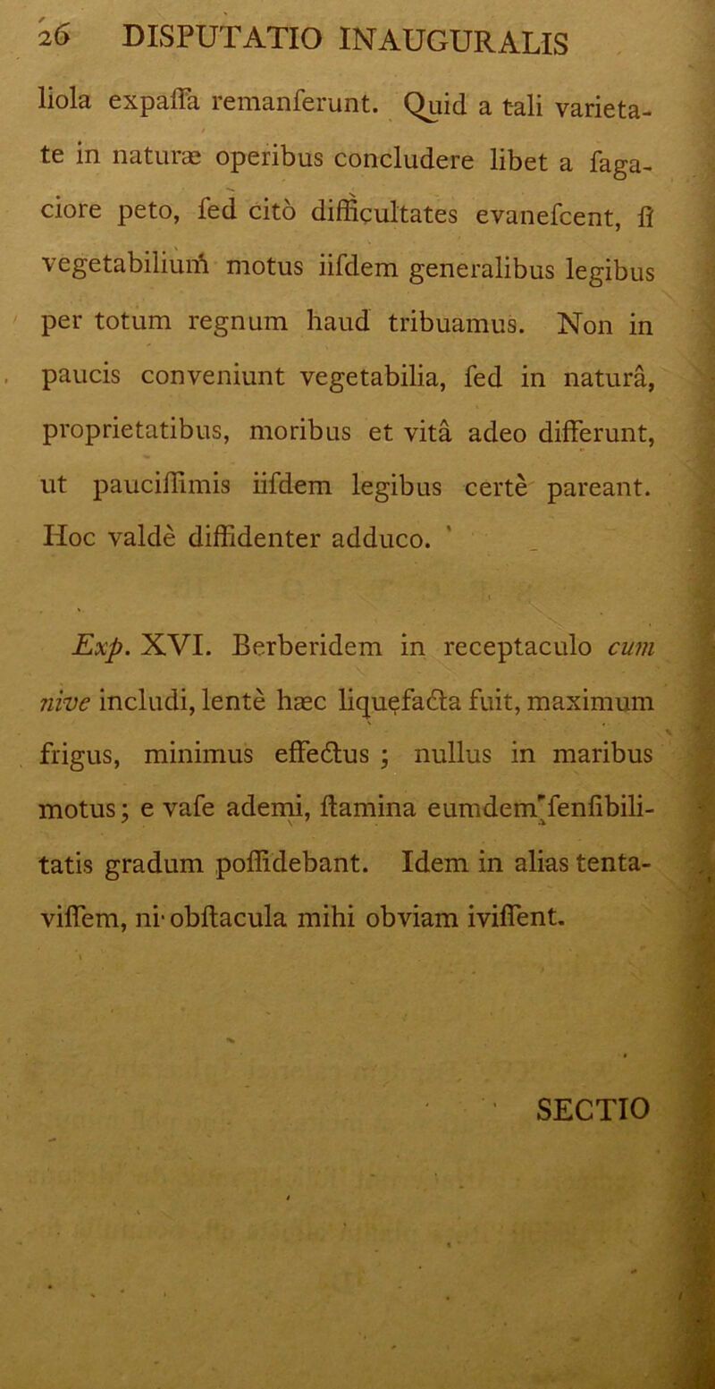 liola expaffa remanferunt. Quid a tali varieta- te in naturae operibus concludere libet a Taga- ciore peto, fed cito difficultates evanefcent, fi vegetabiliuiTi motus iifdem generalibus legibus per totum regnum haud tribuamus. Non in paucis conveniunt vegetabilia, fed in natura, proprietatibus, moribus et vita adeo differunt, ut pauciffimis iifdem legibus certe pareant. Hoc valde diffidenter adduco. Exp. XVI. Berberidem in receptaculo cum nive includi, lente haec liquefacta fuit, maximum frigus, minimus effedtus ; nullus in maribus motus; e vafe ademi, ftamina eumdemTenfibili- tatis gradum poffidebant. Idem in alias tenta- viffem, ni* obftacula mihi obviam iviffent. SECTIO