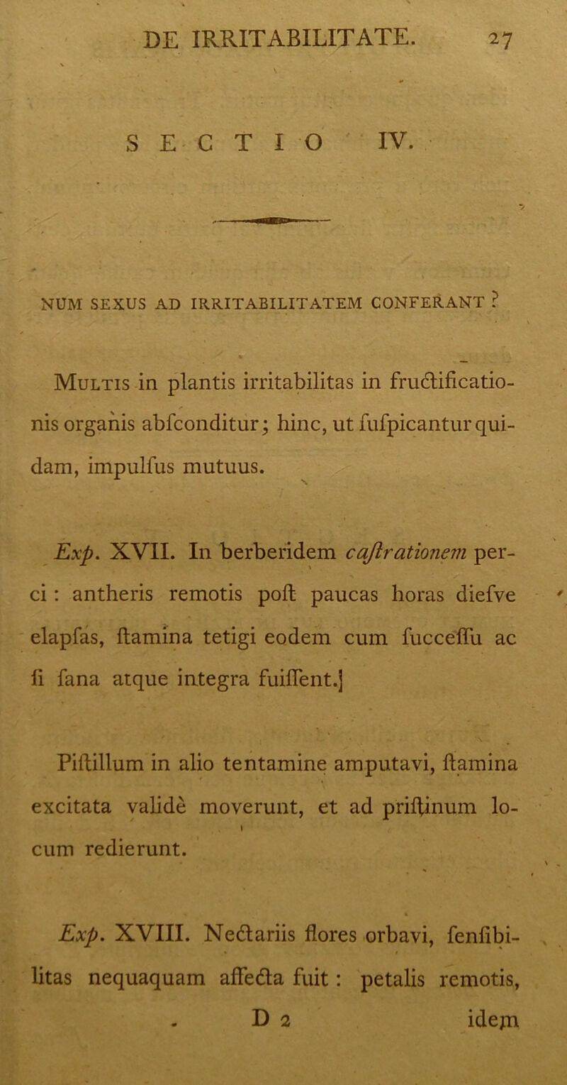 SECTIO IV. NUM SEXUS AD IRRITABILITATEM CONFERANT ? Multis in plantis irritabilitas in fructificatio- nis organis abfconditur; hinc, ut fufpicantur qui- dam, impulfus mutuus. Exp. XVII. In berberidem cajlrationevi per- ci : antheris remotis poft paucas horas diefve elapfas, flamina tetigi eodem cum fucceffu ac fi fana atque integra fuiffent.j Piftillum in alio tentamine amputavi, flamina excitata valide moverunt, et ad prifUnum lo- I cum redierunt. Exp. XVIII. Nedtariis flores orbavi, fenfibi- litas nequaquam affedta fuit: petalis remotis, D 2 idejn