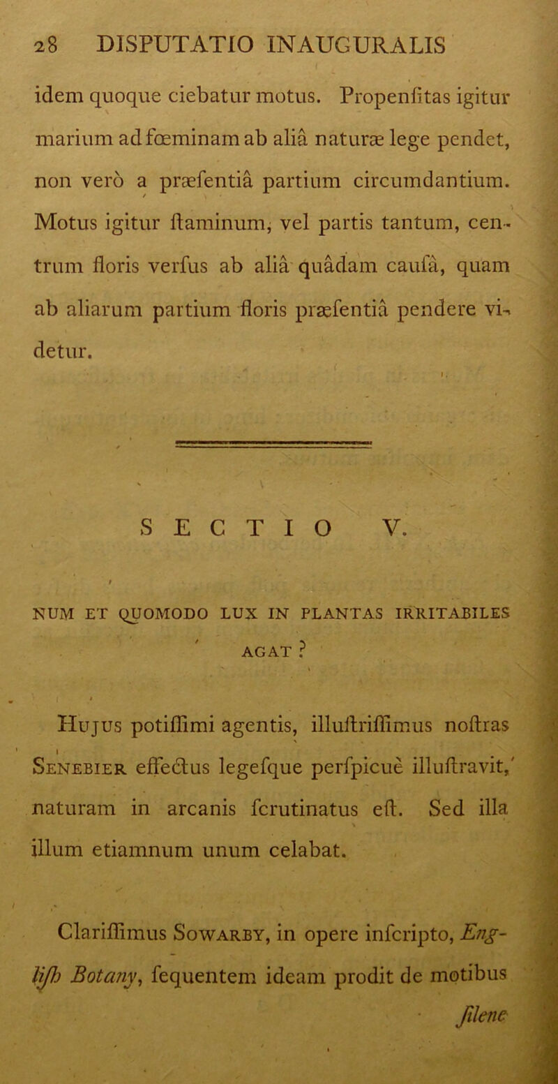 idem quoque ciebatur motus. Propenfitas igitur marium adfoeminam ab alia naturae lege pendet, non vero a praefentia partium circumdantium. Motus igitur flaminum, vel partis tantum, cen- trum floris verfus ab alia quadam caufa, quam ab aliarum partium floris praefentia pendere vi-, detur. SECTIO V. NUM ET QUOMODO LUX IN PLANTAS IRRITABILES AGAT ? ’ I * Hujus potiflimi agentis, illuftriffimus noflras 1 Senebier effeddus legefque perfpicue illuflravit,' naturam in arcanis fcrutinatus eft. Sed illa % illum etiamnum unum celabat. 4 . Clariffimus Sowarby, in opere infcripto, Eng- liflj Botany, fequentem ideam prodit de motibus Jilene