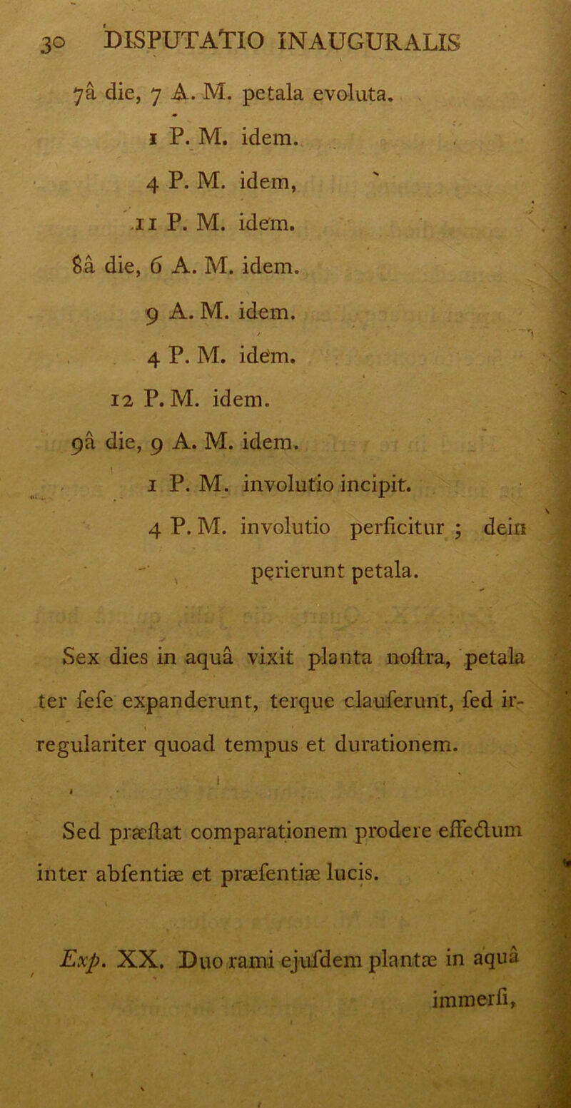 7a die, 7 A. M. petala evoluta. 1 P. M. idem. 4 P. M. idem, .11 P. M. idem. £a die, 6 A. M. idem. 9 A. M. idem. / 4 P. M. idem. i 12 P. M. idem. 9a die, 9 A. M. idem. \ 1 P. M. involutio incipit. 4 P. M. involutio perficitur ; dein perierunt petala. > Sex dies in aqua vixit planta noltra, petala ter fefe expanderunt, terque clauferunt, fed ir- regulariter quoad tempus et durationem. 1 1 Sed praeftat comparationem prodere effedum inter abfentiae et praefentia? lucis. Exp. XX. Duo rami ejufdem plantae in aqua ♦ • . 1 immerfi,