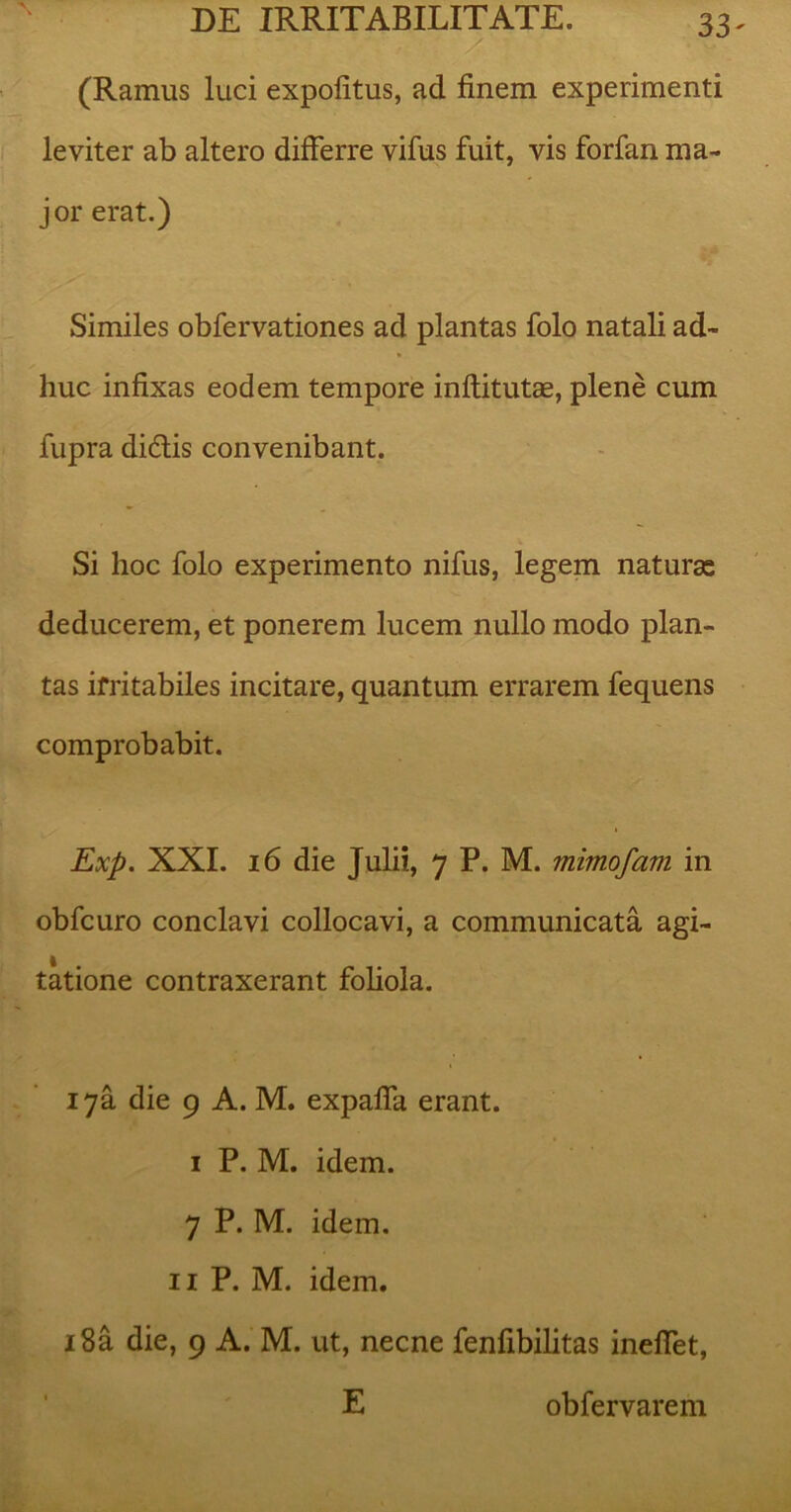 (Ramus luci expolitus, ad finem experimenti leviter ab altero differre vifus fuit, vis forfan ma- jor erat.) Similes obfervationes ad plantas folo natali ad- huc infixas eodem tempore inflitutae, plene cum fupra di£tis convenibant. Si hoc folo experimento nifus, legem naturas deducerem, et ponerem lucem nullo modo plan- tas irritabiles incitare, quantum errarem fequens comprobabit. Exp. XXI. 16 die Julii, 7 P. M. mimofam in obfcuro conclavi collocavi, a communicata agi- tatione contraxerant foliola. 17&. die 9 A. M. expaffa erant. 1 P. M. idem. 7 P. M. idem. 11 P. M. idem. i8a die, 9 A. M. ut, necne fenfibilitas ineffet, E obfervarem