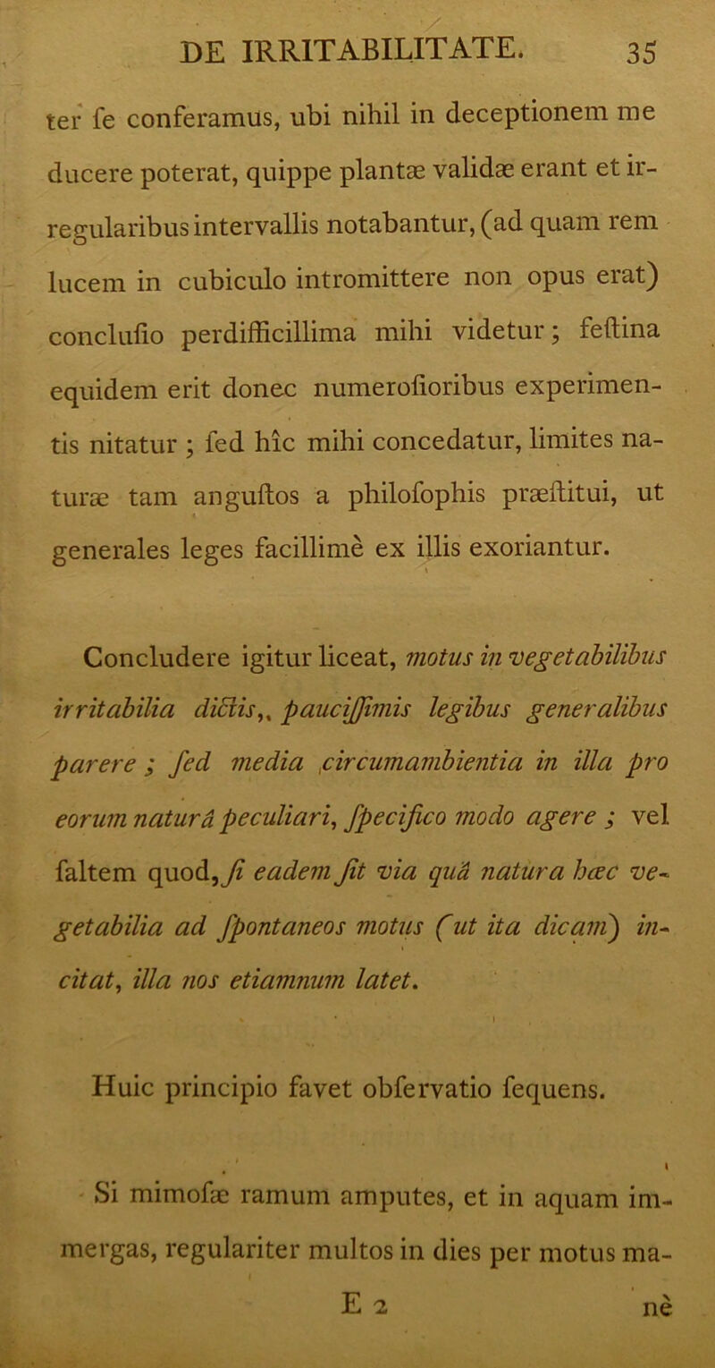 ter fe conferamus, ubi nihil in deceptionem me ducere poterat, quippe plantae validae erant et ir- regularibus intervallis notabantur, (ad quam rem lucem in cubiculo intromittere non opus erat) conclufio per difficillima mihi videtur; feftina equidem erit donec numerolioribus experimen- tis nitatur ; fed hic mihi concedatur, limites na- turae tam anguftos a philofophis praeftitui, ut generales leges facillime ex illis exoriantur. i Concludere igitur liceat, motus in vegetabilibus irritabilia didis u paucijfimis legibus generalibus parere ; fed media fircumambientia in illa pro eorum naturd peculiari, fpecifico modo agere ; vel faltem quod, Ji eadem Jit via qua natura haec ve- getabilia ad fpontaneos motus (ut ita dicam) in- citat, illa nos etiamnum latet. \ * , 1 Huic principio favet obfervatio fequens. , * » Si mimofae ramum amputes, et in aquam im- mergas, regulariter multos in dies per motus ma- 1 . E 2 ne