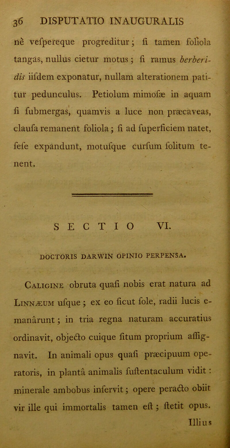 ne vefpereque progreditur; li tamen foliola tangas, nullus cietur motus; fi ramus berberi- dis iifdem exponatur, nullam alterationem pati- tur pedunculus. Petiolum mimofae in aquam li fubmergas, quamvis a luce non praecaveas, claufa remanent foliola; fi ad fuperficiem natet, fefe expandunt, motufque curfum folitum te- nent. SECTIO VI. DOCTORIS DARWIN OPINIO PERPENSA. •- ' \ Caligine obruta quali nobis erat natura ad i Linn^eum ufque; ex eo licut fole, radii lucis e- manarunt; in tria regna naturam accuratius ordinavit, objedlo cuique litum proprium affig- navit. In animali opus quali praecipuum ope- ratoris, in planta animalis fultentaculum vidit: minerale ambobus infervit; opere peradlo obiit vir ille qui immortalis tamen elt; ftetit opus. Illi u s