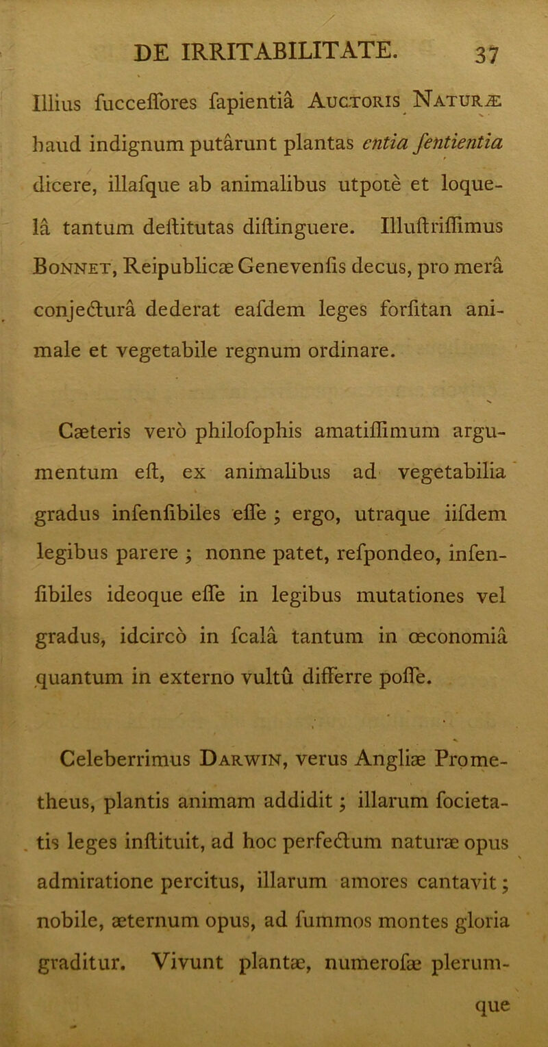 Illius fucceffores fapientia Auctoris Natura haud indignum putarunt plantas entia fentientia dicere, illafque ab animalibus utpote et loque- la tantum dellitutas diftinguere. Illuftriffimus Bonnet, Reipublicae Genevenfis decus, pro mera conjedura dederat eafdem leges forfitan ani- male et vegetabile regnum ordinare. Caeteris vero philofophis amatiflimum argu- mentum eft, ex animalibus ad vegetabilia gradus infenlibiles effe ; ergo, utraque iifdem legibus parere ; nonne patet, refpondeo, infen- libiles ideoque efle in legibus mutationes vel gradus, idcirco in fcala tantum in oeconomia quantum in externo vultu differre poffe. Celeberrimus Darwin, verus Angliae Prome- theus, plantis animam addidit; illarum focieta- tis leges inflituit, ad hoc perfedlum naturae opus admiratione percitus, illarum amores cantavit; nobile, aeternum opus, ad fummos montes gloria graditur. Vivunt plantae, numerofae plerum- que