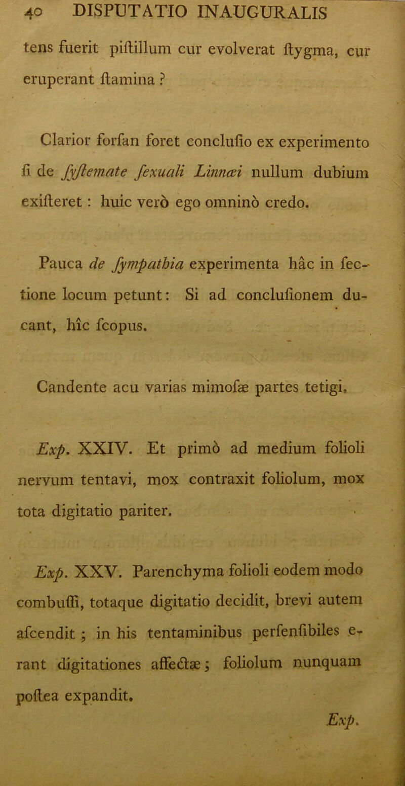 tens fuerit piftillum cur evolverat ftygma, cur eruperant flamina ? Clarior forfan foret concludo ex experimento fl de fyjlemate fexuali Linncei nullum dubium exifteret: huic vero ego omnino credo. Pauca de fympathia experimenta hac in fec-- tione locum petunt: Si ad concluflonem du- cant, hic fcopus. Candente acu varias mimofae partes tetigi, Exp. XXIV. Et primo ad medium folioli nervum tentavi, mox contraxit foliolum, mox tota digitatio pariter. Exp. XXV. Parenchyma folioli eodem modo combufli, totaque digitatio decidit, brevi autem afcendit ; in his tentaminibus perfenflbiles e- rant digitationes affe&ce; foliolum nunquam poflea expandit. Exp.