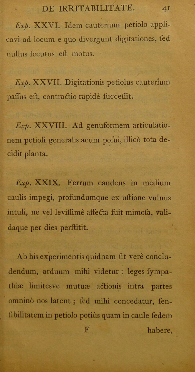 I Exp. XXVI. Idem cauterium petiolo appli- cavi ad locum e quo divergunt digitationes, fed nullus fecutus eft motus. / \ Exp. XXVII. Digitationis petiolus cauterium paflus eft, contra&io rapide fucceflit. Exp. XXVIII. Ad genuformem articulatio- nem petioli generalis acum pofui, illico tota de- cidit planta. Exp. XXIX. Ferrum candens in medium caulis impegi, profundumque ex uftione vulnus intuli, ne vel leviflime affedta fuit mimofa, Vali- daque per dies perftitit. Ab his experimentis quidnam fit vere conclu- dendum, arduum mihi videtur : leges fympa- thiae limitesve mutuae adlionis intra partes omnino nos latent; fed mihi concedatur, fen- fbilitatem in petiolo potius quam in caule fedem F habere,