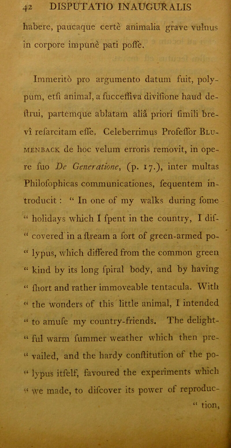 habere, paucaque certe animalia grave vulnus in corpore impune pati poffe. Immerito pro argumento datum fuit, poly- pum, etfi animal, a fucceffiva divifione haud de- ftrui, partemque ablatam alia priori limili bre- vi refarcitam elfe. Celeberrimus Profelfor Blu- menback de hoc velum erroris removit, in ope- re fuo De Generatione, (p. 17.), inter multas Philofophicas communicationes, fequentem in- troducit : “ In one of my walks during forne - “ holidays which I fpent in the country, I dif- “ covered in aftream a fort of green-armed po- “ lypus, which differed from the common green “ kind by its long fpiral body, and by having “ fhort and rather immoveable tentacula. Witli “ the wonders of this little animal, I intended “ to amufe my country-friends. The delight- “ fui warm fummer weather which tlien pre- “ vailed, and the hardy confiitution of the po- “ lypus itfelf, favoured the experiments which “ we made, to difcover its power ol reproduc-