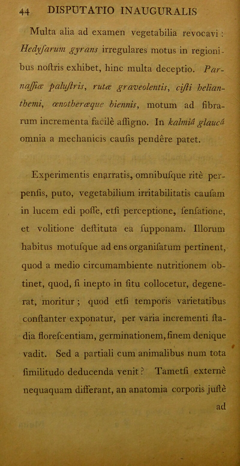 Multa alia ad examen vegetabilia revocavi: Hedyfarum gyrans irregulares motus in regioni- bus noftris exhibet, hinc multa deceptio. Par- najjiee palujiris, ruta; graveolentis, cijli helian- themi, cenotherceque biennis, motum ad fibra- rum incrementa facile afligno. In kalmia glaucti omnia a mechanicis caufis pendere patet. Experimentis enarratis, omnibufque rite per- penfis, puto, vegetabilium irritabilitatis caufam in lucem edi polle, etfi perceptione, fenfatione, et volitione deftituta ea fupponam. Illorum habitus motufque ad ens organifatum pertinent, quod a medio circumambiente nutritionem ob- tinet, quod, li inepto in litu collocetur, degene- rat, moritur; quod etfi temporis varietatibus conflanter exponatur, per varia incrementi fta- dia florefcentiam, germinationem, finem denique vadit. Sed a partiali cum animalibus num tota fimilitudo deducenda venit ? Tametfi externe nequaquam differant, an anatomia corporis jufle ad