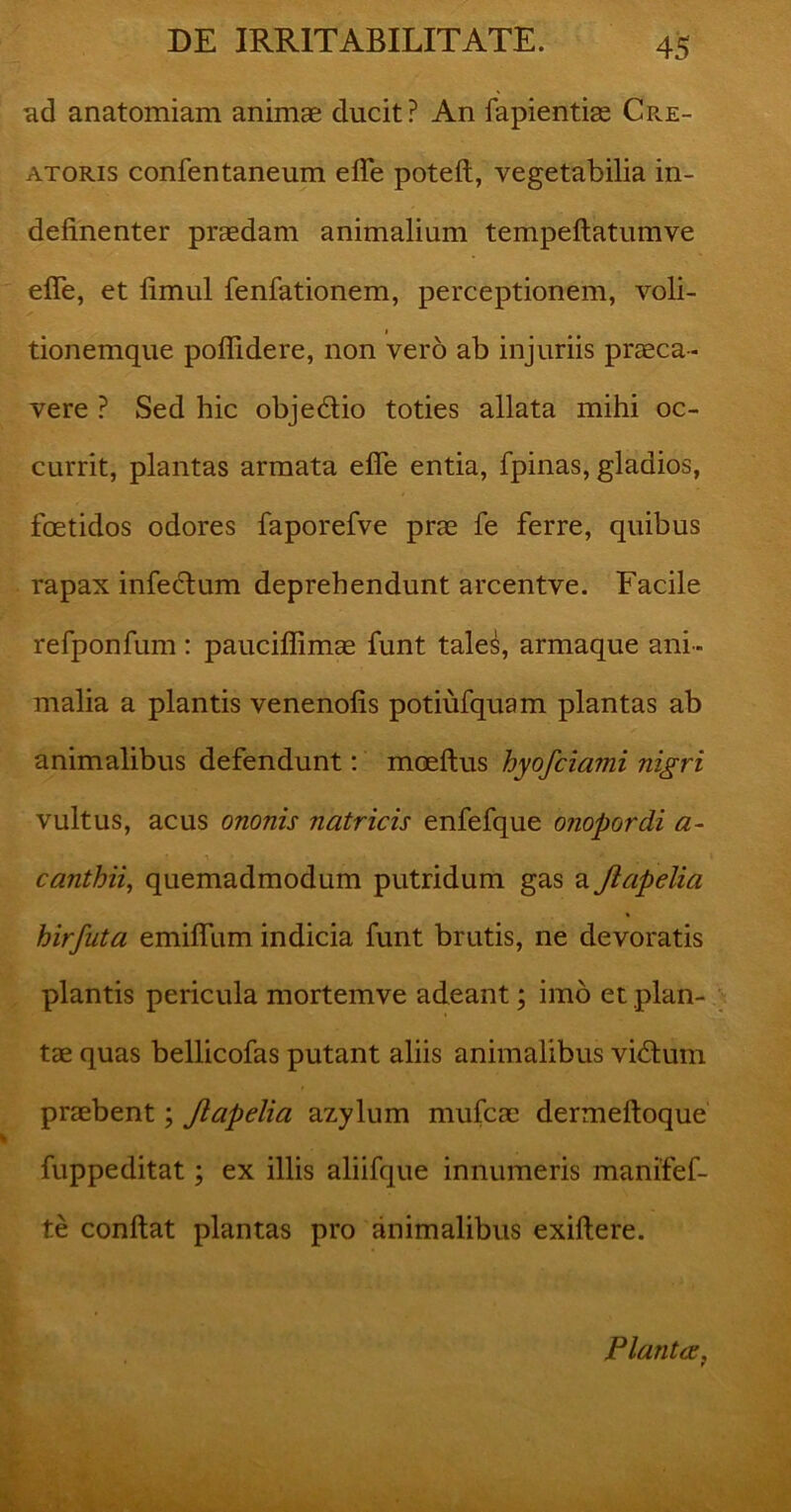 ad anatomiam animae ducit? An fapientiae Cre- atoris confentaneum efle poteft, vegetabilia in- definenter praedam animalium tempeftatumve efle, et fimul fenfationem, perceptionem, voli- 1 tdonemque poflidere, non vero ab injuriis praeca- vere ? Sed hic obje&io toties allata mihi oc- currit, plantas armata efle entia, fpinas, gladios, foetidos odores faporefve prae fe ferre, quibus rapax infectum deprehendunt arcentve. Facile refponfum: pauciflimae funt tale^, armaque ani- malia a plantis venenofis potiufquam plantas ab animalibus defendunt: moeftus hyofciami nigri vultus, acus ononis natricis enfefque o?iopordi a- canthii, quemadmodum putridum gas a Jiapelia hirfuta emifllim indicia funt brutis, ne devoratis plantis pericula mortemve adeant; imo et plan- tae quas bellicofas putant aliis animalibus vi£tum praebent; Jiapelia azylum mufcae dermeftoque fuppeditat; ex illis aliifque innumeris manifef- te conflat plantas pro animalibus exiftere. Planta,