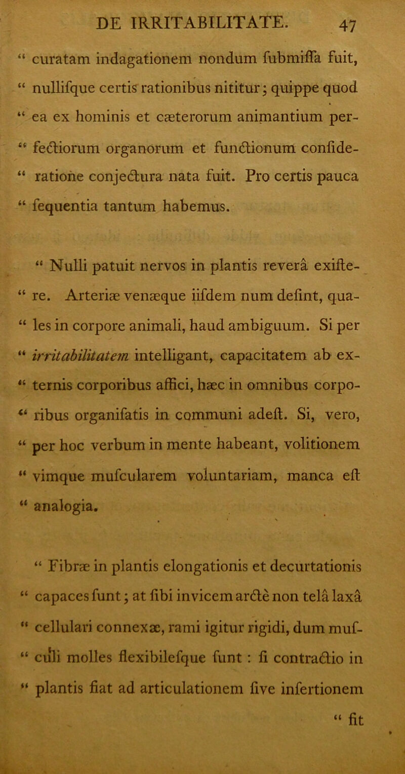 “ curatam indagationem nondum fubmifla fuit, “ nullifque certis rationibus nititur; quippe quod “ ea ex hominis et caeterorum animantium per- “ fediorum organorum et fundionum confide- “ ratione conjedura nata fuit. Pro certis pauca “ fequentia tantum habemus. “ Nulli patuit nervos in plantis revera exifte- “ re. Arteriae venaeque iifdem num delint, qua- “ les in corpore animali, haud ambiguum. Si per “ irritabilitatem intelligant, capacitatem ab ex- “ ternis corporibus affici, haec in omnibus corpo- 44 ribus organifatis in communi adeft. Si, vero, “ per hoc verbum in mente habeant, volitionem “ vimque mufcularem voluntariam, manca eft “ analogia. , » \ “ Fibrae in plantis elongationis et decurtationis “ capaces funt; at libi invicem arde non tela laxa “ cellulari connexae, rami igitur rigidi, dum muf- “ culi molles flexibilefque funt : li contradio in “ plantis fiat ad articulationem five infertionem “ fit