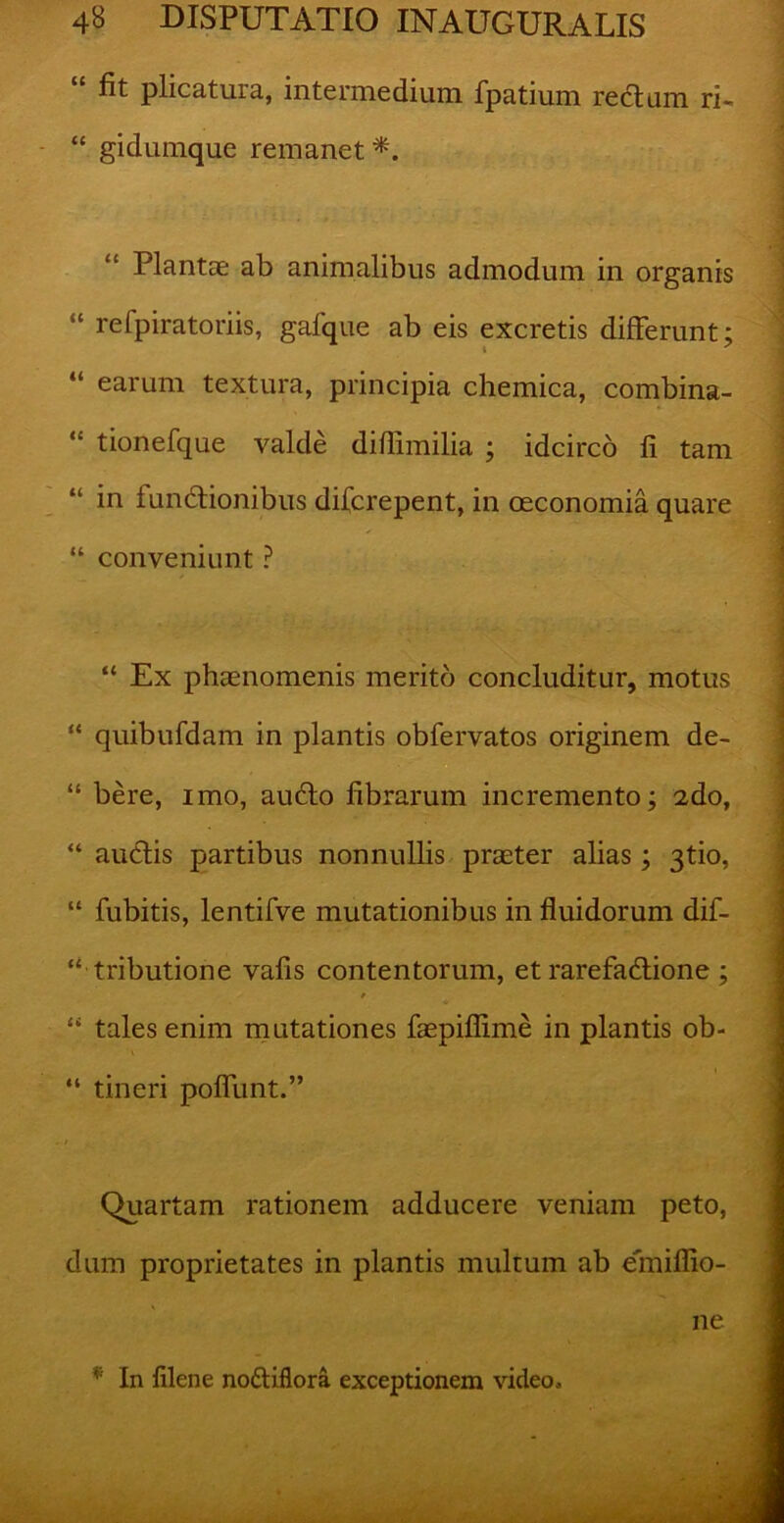 “ fit plicatura, intermedium fpatium rectum ri- “ gidumque remanet*. Plantae ab animalibus admodum in organis “ refpiratoriis, gafque ab eis excretis differunt i “ earum textura, principia chemica, combina- “ tionefque valde difiimilia ; idcirco fi tam “ in fundbionibus difcrepent, in oeconomia quare “ conveniunt ? “ Ex phaenomenis merito concluditur, motus “ quibufdam in plantis obfervatos originem de- “ bere, imo, audio fibrarum incremento; 2do, “ audtis partibus nonnullis praeter alias; 3tio, “ fubitis, lentifve mutationibus in fluidorum dif- “ tributione vafis contentorum, et rarefadlione ; “ tales enim mutationes faepifiime in plantis ob- “ tineri poffunt.” Quartam rationem adducere veniam peto, dum proprietates in plantis multum ab emiffio- ne * In filene noffiflora exceptionem video.