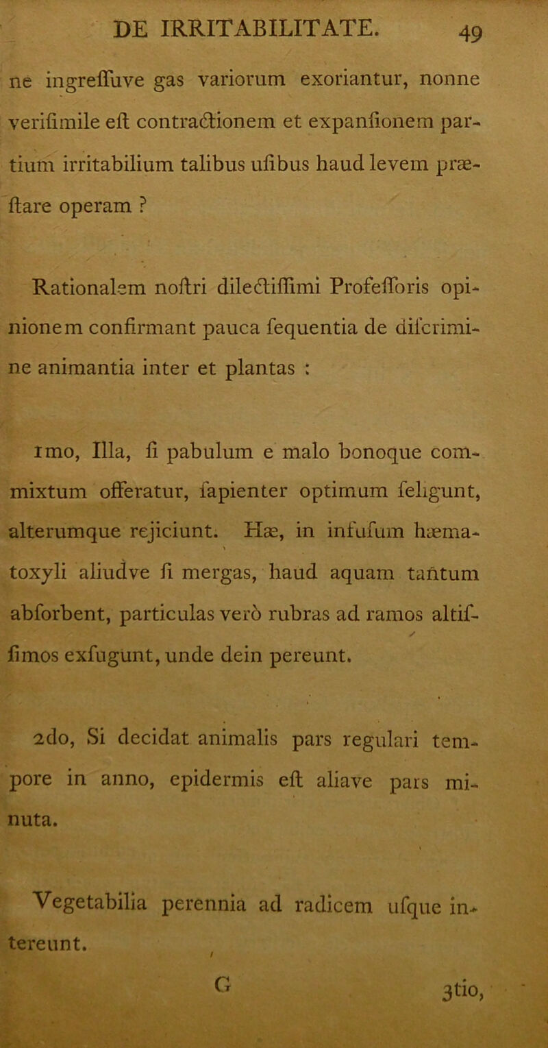 ne ingreffuve gas variorum exoriantur, nonne yerifimile eft contractionem et expanftonem par- tium irritabilium talibus ulibus haud levem prae- dare operam ? Rationalem noftri dilectiflimi Profefforis opi- nionem confirmant pauca fequentia de diicrimi- ne animantia inter et plantas : imo, Illa, fi pabulum e malo bonoque com- mixtum offeratur, fapienter optimum feligunt, alterumque rejiciunt. Hae, in infufum haema* toxyli aliudve fi mergas, haud aquam tantum abforbent, particulas vero rubras ad ramos altif- y fimos exfugunt, unde dein pereunt. 2do, Si decidat animalis pars regulari tem- pore in anno, epidermis eft aliave pars mi- nuta. Vegetabilia perennia ad radicem ufque in- tereunt. 3tio, G