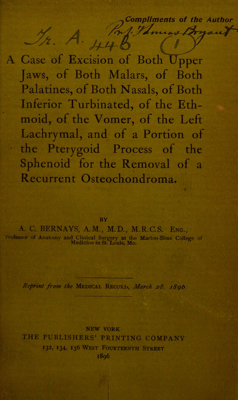 /) -y Compliments of the Author A Case of Excision of Both Upper Jaws, of Both Malars, of Both Palatines, of Both Nasals, of Both Inferior Turbinated, of the Eth- moid, of the Vomer, of the Left Lachrymal, and of a Portion of the Pterygoid Process of the Sphenoid for the Removal of a Recurrent Osteochondroma. BY A. C. BERNAYS, A.M., M.D., M.R.C.S. Eng., Professor of Anatomy and Clinical Surgery at the Marion-Sims College of Medicine in St. Louis, Mo. Reprint from the Medical Record, March 28, 189b NEW YORK THE PUBLISHERS’ PRINTING COMPANY 132> *34) *36 West Fourteenth Street