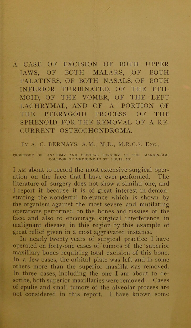 A CASE OF EXCISION OF BOTH UPPER JAWS, OF BOTH MALARS, OF BOTH PALATINES, OF BOTH NASALS, OF BOTH INFERIOR TURBINATED, OF THE ETH- MOID, OF THE VOMER, OF THE LEFT LACHRYMAL, AND OF A PORTION OF THE PTERYGOID PROCESS OF THE SPHENOID FOR THE REMOVAL OF A RE- CURRENT OSTEOCHONDROMA. By A. C. BERNAYS, A.M., M.D., M.R.C.S. Eng., P.ROFESSOR OF ANATOMY AND CLINICAL SURGERY AT THE MARION-SIMS COLLEGE OF MEDICINE IN ST. LOUIS, MO. I am about to record the most extensive surgical oper- ation on the face that I have ever performed. The literature of surgery does not show a similar one, and I report it because it is of great interest in demon- strating the wonderful tolerance which is shown by the organism against the most severe and mutilating operations performed on the bones and tissues of the face, and also to encourage surgical interference in malignant disease in this region by this example of great relief given in a most aggravated instance. In nearly twenty years of surgical practice I have operated on forty-one cases of tumors of the 'superior maxillary bones requiring total excision of this bone. In a few cases, the orbital plate was left and in some others more than the superior maxilla was removed. In three cases, including the one I am about to de- scribe, both superior maxillaries were removed. Cases of epulis and small tumors of the alveolar process are