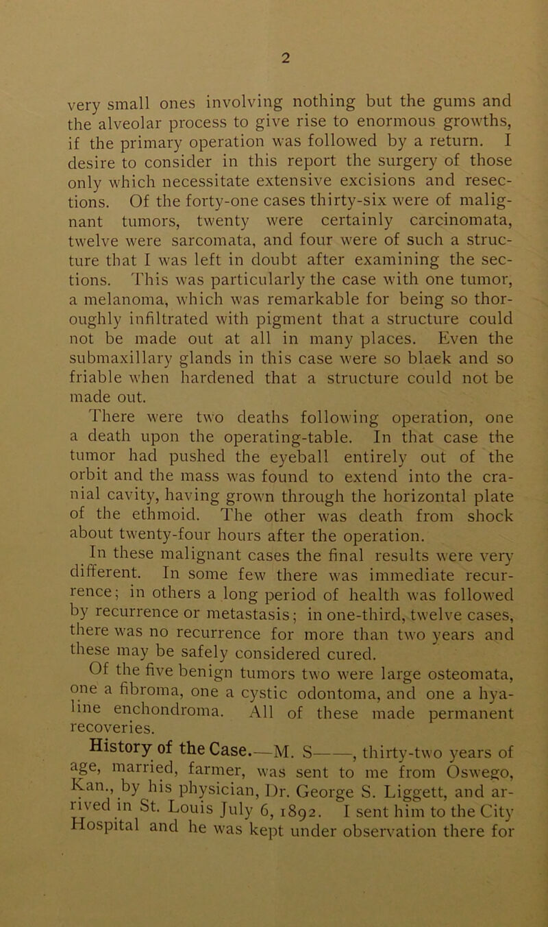 very small ones involving nothing but the gums and the alveolar process to give rise to enormous growths, if the primary operation was followed by a return. I desire to consider in this report the surgery of those only which necessitate extensive excisions and resec- tions. Of the forty-one cases thirty-six were of malig- nant tumors, twenty were certainly carcinomata, twelve were sarcomata, and four were of such a struc- ture that I was left in doubt after examining the sec- tions. This was particularly the case with one tumor, a melanoma, which was remarkable for being so thor- oughly infiltrated with pigment that a structure could not be made out at all in many places. Even the submaxillary glands in this case were so black and so friable when hardened that a structure could not be made out. There were two deaths following operation, one a death upon the operating-table. In that case the tumor had pushed the eyeball entirely out of the orbit and the mass was found to extend into the cra- nial cavity, having grown through the horizontal plate of the ethmoid. The other was death from shock about twenty-four hours after the operation. In these malignant cases the final results were very different. In some few there was immediate recur- rence; in others a long period of health was followed by recurrence or metastasis; in one-third, twelve cases, there was no recurrence for more than two years and these may be safely considered cured. Of the five benign tumors two were large osteomata, one a fibroma, one a cystic odontoma, and one a hya- line enchondroma. All of these made permanent recoveries. History of the Case.—M. S——, thirty-two years of age, married, farmer, was sent to me from Oswego, Kan., by his physician, Dr. George S. Liggett, and ar- rived in St. Louis July 6, 1892. I sent him to the City Hospital and he was kept under observation there for