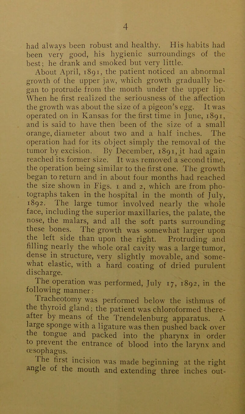 had always been robust and healthy. His habits had been very good, his hygienic surroundings of the best; he drank and smoked but very little. About April, 1891, the patient noticed an abnormal growth of the upper jaw, which growth gradually be- gan to protrude from the mouth under the upper lip. When he first realized the seriousness of the affection the growth was about the size of a pigeon’s egg. It was operated on in Kansas for the first time in June, 1891, and is said to have then been of the size of a small orange, diameter about two and a half inches. The operation had for its object simply the removal of the tumor by excision. By December, 1891,_it had again reached its former size. It was removed a second time, the operation being similar to the first one. The growth began to return and in about four months had reached the size shown in Figs. 1 and 2, which are from pho- tographs taken in the hospital in the month of July, 1892. The large tumor involved nearly the whole face, including the superior maxillaries, the palate, the nose, the rnalars, and all the soft parts surrounding these bones. The growth was somewhat larger upon the left side than upon the right. Protruding and filling nearly the whole oral cavity was a large tumor, dense in structure, very slightly movable, and some- what elastic, with a hard coating of dried purulent discharge. The operation was performed, July 17, 1892, in the following manner: Fracheotomy was performed below the isthmus of the thyroid gland; the patient was chloroformed there- after by means of the Trendelenburg apparatus. A laige sponge with a ligature was then pushed back over the tongue and packed into the pharynx in order to pievent the entrance of blood into the larynx and oesophagus. 1 he first incision was made beginning at the right angle of the mouth and extending three inches out-